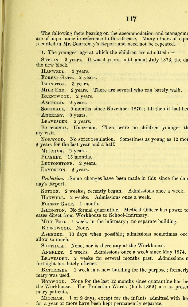 The following facts bearing on the accommodation and managemc are of importance in reference to this disease. Many others of equ£ recorded in Mr. Courtenay's Eeport and need not be repeated. 1. The youngest age at which the children are admitted :— Sutton. 3 years. It was 4 years until about July 1873, the da the new block. Han WELL. 3 years. ToREST Gate. 2 years. Islington. 3 years. Mile End. 2 years. There are several who can barely Avalk. Brentwood. 2 years. AsHFORD. 2 years. SouTHALL. 9 months since November 1870 ; till then it had be( Anerley. 3 years. Leavesden. 2 years. Battersea. Uncertain. There were no children younger th my visit. Norwood. No strict regulation. Sometimes as young as 12 moi 2 years for the last year and a half. MiTCHAM. 2 years. Plashet. 15 months. LEyTONSTONE. 2 years. Edmonton. 2 years. Probation,—Some changes have been made in this since the dat( nay's Report. Sutton. 2 weeks ; recently begun. Admissions once a week. Hanwell. 2 weeks. Admissions once a week. Forest Gate. 1 month. Islington. No formal quarantine. Medical Officer has power to cases direct from Workhouse to School-Infirmary. Mile End. 1 week, in the infirmary ; no separate building. Brentwood. None. AsHFORD. 10 days when possible; admissions sometimes occ allow so much. Southall. None, nor is there any at the Workhouse. Anerley. 2 weeks. Admissions once a week since May 1874. Leavesden. 2 weeks for several months past. Admissions n fortnight but lately oftener. Battersea. 1 week in a new building for the purpose; formerly mary was used. Norwood. None for the last 12 months since quarantine has be the Workhouse. The Probation Wards (built 1869) are at presei mary patients. MiTCHAJM. 1 or 2 days, except for the infants admitted with he; for a year or more have been kept permanently separate.