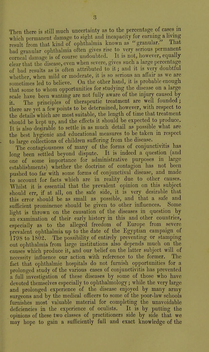 Then there is still much uncertainty as to the percentage of cases in which permanent damage to sight and incapacity for earning a living result from that kind of ophthalmia known as granular. ihat bad granular ophthalmia often gives rise to very serious permanent corneal damage is of course undoubted. It is not, however, equally clear that the disease, even when severe, gives such a large percentage of bad results as is often attributed to it; and it is very doubtful whether, when mild or moderate, it is so serious an affair as we are sometimes led to beheve. On the other hand, it is probable enough that some to whom opportunities for studying the disease on a large scale have been wanting are not fully aware of the injury caused by it. The principles of therapeutic treatment are well founded; there are yet a few points to be determined, however, with respect to the details which are most suitable, the length of time that treatment should be kept up, and the effects it should be expected to produce. It is also desirable to settle in as much detail as possible what are the best hygienic and educational measures to be taken in respect to large collections of children suffering from the disease. The contagiousness of many of the forms of conjunctivitis has long been settled beyond dispute. It is indeed a question (and one of some importance for administrative purposes in large establishments) whether the doctrine of contagion has not been pushed too far with some forms of conjunctival disease, and made to account for facts which are in reality due to other causes. Whilst it is essential that the prevalent opinion on this subject should err, if at all, on the safe side, it is very desirable that this error should be as small as possible, and that a safe and sufficient prominence should be given to other influences. Some hght is thrown on the causation of the diseases in question by an examination of their early history in this and other countries, especially as to the alleged freedom of Europe from severe prevalent ophthalmia up to the date of the Egyptian campaign of 1798 to 1802. The possibility of entirely preventing or stamping out ophthalmia from large institutions also depends much on the causes which produce it, and our behef on the latter subject will of necessity mlluence our action with reference to the former. The fact that ophthalmic hospitals do not furnish opportunities for a prolonged study of the various cases of conjunctivitis has prevented a full investigation of these diseases by some of those who have devoted themselves especially to ophthalmology; while the very large and prolonged experience of the disease enjoyed by many army surgeons and by the medical officers to some of the poor-law schools furnishes most valuable material for completing the unavoidable deficiencies in the experience of ocuhsts. It is by putting the opinions of these two classes of practitioners side by side that we may hope to gain a sufficiently full and exact knowledge of the