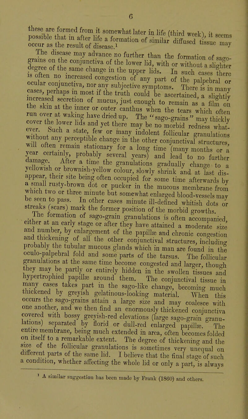 G these are formed from it somewhat later in lifn (ihiv.! wn.i ^ v degree of the same change in the upper lids. In I^h ca es the ' IS often no increased congestion of any part of the palpebral or ocular conjunctiva, nor any subjective symptoms. There fin manv cases, perhaps in most if the truth could be ascertained a sliXt^ r4tartT'° °' ---.j-t enough to remain as a Soi the skm at the inner or outer canthus when the tears which often run over at wahng have dried up. The - sago-grains  may thick v ever, feuch a state, few or many indolent follicular granulations withou any perceptible change in the other conjunctivaf SSures wiU often remain stationary for a long time (many months or a year certainly probably several years) and lead ^to no further damage After a time the granulations graduaUy change to a yellowish or browmsh-yeUow colour, slowly fhrink and at last dis- appear their site being often occupied for some time afterwards by a smal rusty-brown dot or pucker in the mucous membrane from which two or three minute but somewhat enlarged blood-vessels mav be seen to pass. In other cases minute ill-defined whitish dots or streaks (scars) mark the former position of the morbid growths. pifT^. r'^^^T '^So-gJ^in granulations is often accompanied, either at an early s age or after they have attained a moderate size and number, by enlargement of the papilla and chronic congestion and thickening o all the other conjunctival structures, including probably the tubular mucous glands which in man are found in th? oculo-palpebral fold and some parts of the tarsus. The follicular granulations at the same time become congested and larger, though they may be partly or entirely hidden in the swollen tissues and hypertrophied papiUee around them. The conjunctival tissue in niany cases takes part in the sago-like change, becoming much thickened by greyish gelatinous-looking material. When this occurs the sago-grams attain a large size and may coalesce with one another and we then find an enormously thickened coniunctiva covered with bossy greyish-red elevations (large sago-grain granu- lations) separated by florid or dull-red enlarged papilla The entire membrane, being much extended in area, often becomes folded on Itself to a remarkable extent. The degree of thickening and the size ot the follicular granulations is sometimes very unequal on ditterent parts of the same lid. I beheve that the final stage of such a condition, whether afl'ecting the whole hd or only a part, is always ' A similar suggestion has been made by Frank (1860) and others.
