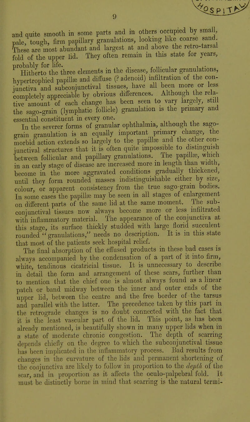and quite smooth in some parts and in others occupied by small, pale, tough, firm papillary granulations, looking like coarse sand These are most abundant and largest at and above the retro-tarsal fold of the upper lid. They often remain in this state lor years, Hith^erto\he^three elements in the disease, follicular granulations, hypertrophied papiUee and diffuse (? adenoid) infiltration of the con- iuiictiva and subconjunctival tissues, have all been more or less completely appreciable by obvious differences. Although the re a- tive amount of each change has been seen to vary largely, still the sago-grain (lymphatic follicle) granulation is the primary and essential constituent in every one. , , , . , In the severer forms of granular ophthalmia, although the sago- grain granulation is an equally important primary change, the morbid action extends so largely to the papillae and the other con- junctival structures that it is often quite impossible to distinguish between follicular and papiUary granulations. The papilla?, which in an early stage of disease are increased more m length than width, become in the more aggravated conditions gradually thickened, until they form rounded masses indistinguishable either by size, colour, or apparent consistency from the true sago-gram bodies. In some cases the papillse may be seen in all stages of enlargement on different parts of the same lid at the same moment. The sub- conjunctival tissues now always become more or less_ infiltrated with inflammatory material. The appearance of the conjunctiva at this stage, its surface thickly studded with large florid succulent rounded granulations,'' needs no description. It is in this state that most of the patients seek hospital relief. The final absorption of the effused products in these bad cases is always accompanied by the condensation of a part of it into firm, white, tendinous cicatricial tissue. It is unnecessary to describe in detail the form and arrangement of these scars, further than to mention that the chief one is almost always found as a linear patch or band midway between the inner and outer ends of the upper lid, between the centre and the free border of the tarsus and parallel with the latter. The precedence taken by this part in the retrograde changes is no doubt connected with the fact that it is the least vascular part of the lid. This point, as has been already mentioned, is beautifully shown in many upper lids when in a state of moderate chronic congestion. The depth of scarring depends chiefly on the degi'ee to which the subconjunctival tissue has been imi)licatcd in the inflammatory process. ]Jad results from changes in the curvature of the lids and permanent shortening of the conjunctiva are likely to follow in proportion to the depth of the scar, and in proportion as it aflects the oculo-palpebral fold. It must be distinctly borne in mind that scarring is the natural termi-