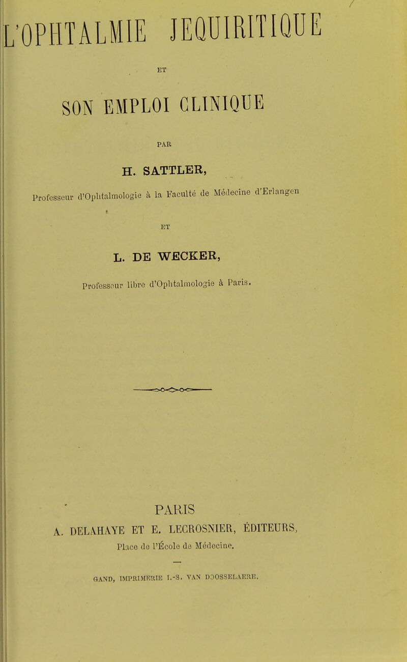 SON EMPLOI CLINIQUE PAR H. SATTLER, Professeur d'Ophtalmologie à la Faculté de Médecine d'] ET L. DE WECKER, Professeur libre d'Ophtalmologie à Paris. PARIS A. DELAHAYE ET E. LEGROSNIER, ÉDITEURS, Place do l'École do Médecine. GAND, 1MPRIMKRII5 I.-S- VAN DDOSSEI-AERE.