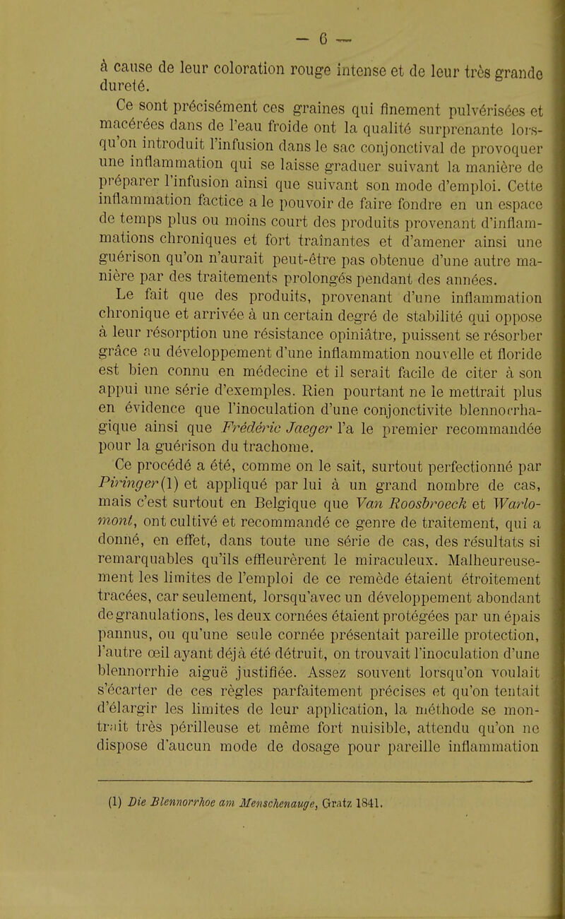 à cause de leur coloration rouge intense et de leur très grande dureté. Ce sont précisément ces graines qui finement pulvérisées et macérées dans de l'eau froide ont la qualité surprenante lors- qu'on introduit l'infusion dans le sac conjonctival de provoquer une inflammation qui se laisse graduer suivant la manière de préparer l'infusion ainsi que suivant son mode d'emploi. Cette inflammation factice a le pouvoir de faire fondre en un espace de temps plus ou moins court des produits provenant d'inflam- mations chroniques et fort traînantes et d'amener ainsi une guérison qu'on n'aurait peut-être pas obtenue d'une autre ma- nière par des traitements prolongés pendant des années. Le fait que des produits, provenant d'une inflammation chronique et arrivée à un certain degré de stabilité qui oppose à leur résorption une résistance opiniâtre, puissent se résorber grâce nu développement d'une inflammation nou^•elle et floride est bien connu en médecine et il serait facile de citer à son appui une série d'exemples. Rien pourtant ne le mettrait plus en évidence que l'inoculation d'une conjonctivite blennocrha- gique ainsi que F^'-édéric Jaeger l'a le premier recommandée pour la guérison du trachome. Ce procédé a été, comme on le sait, surtout perfectionné par Piringer{\) et appliqué par lui à un grand nombre de cas, mais c'est surtout en Belgique que Van Rooshroeck et Wai-lo- moni, ont cultivé et recommandé ce genre de traitement, qui a donné, en eff'et, dans toute une série de cas, des résultats si remarquables qu'ils eflSeurèrent le miraculeux. Malheureuse- ment les limites de l'emploi de ce remède étaient étroitement tracées, car seulement, lorsqu'avec un développement abondant de granulations, les deux cornées étaient protégées par un épais pannus, ou qu'une seule cornée présentait pareille protection, l'autre œil ayant déjà été détruit, on trouvait l'inoculation d'une blennorrhie aiguë justifiée. Assez souvent lorsqu'on voulait s'écarter de ces règles parfaitement précises et qu'on tentait d'élargir les limites de leur application, la méthode se mon- tait très périlleuse et même fort nuisible, attendu qu'on ne dispose d'aucun mode de dosage pour pareille inflammation (1) Die Blemorrhoe am Menschemuge, Gratz 1841.