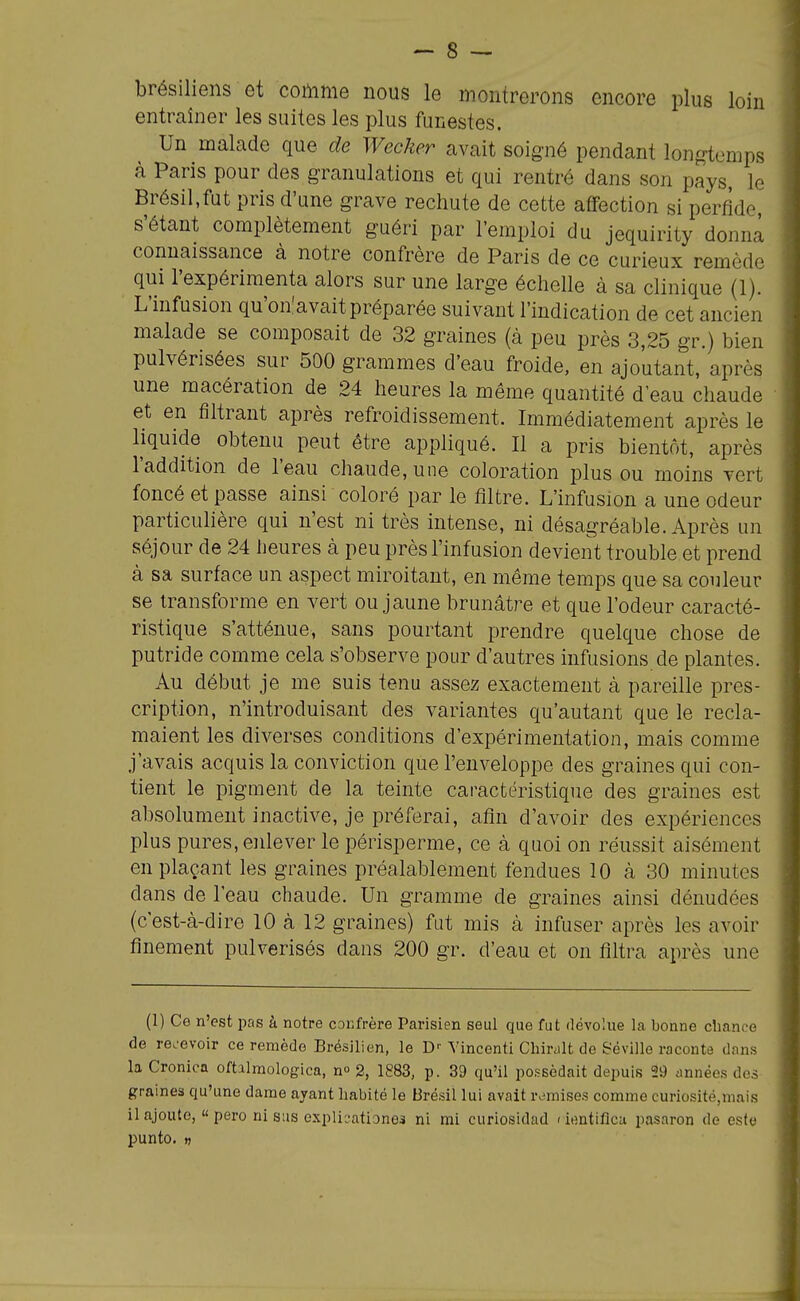 brésiliens et comme nous le montrerons encore plus loin entraîner les suites les plus funestes. Un malade que de Wecher avait soigné pendant lonj^temps à Paris pour des granulations et qui rentré dans son pays, le Brésil,fut pris d'une grave rechute de cette affection si perfide, s'étant complètement guéri par l'emploi du jequirity donna connaissance à notre confrère de Paris de ce curieux remède qui l'expérimenta alors sur une large échelle à sa clinique (1). L'infusion qu'on'avaitpréparée suivant l'indication de cet ancien malade se composait de 32 graines (à peu près 3,25 gr.) bien pulvérisées sur 500 grammes d'eau froide, en ajoutant,'après une macération de 24 heures la même quantité d eau chaude et en filtrant après refroidissement. Immédiatement après le liquide obtenu peut être appliqué. Il a pris bientôt, après l'addition de l'eau chaude, une coloration plus ou moins vert foncé et passe ainsi coloré par le filtre. L'infasion a une odeur particulière qui n'est ni très intense, ni désagréable. Après un séjour de 24 heures à peu près l'infusion devient trouble et prend à sa surface un aspect miroitant, en même temps que sa couleur se transforme en vert ou jaune brunâtre et que l'odeur caracté- ristique s'atténue, sans pourtant prendre quelque chose de putride comme cela s'observe pour d'autres infusions de plantes. Au début je me suis tenu assez exactement à pareille pres- cription, n'introduisant des variantes qu'autant que le recla- maient les diverses conditions d'expérimentation, mais comme j'avais acquis la conviction que l'enveloppe des graines qui con- tient le pigment de la teinte caractéristique des graines est absolument inactive, je préferai, afin d'avoir des expériences plus pures, enlever le périsperme, ce à quoi on réussit aisément en plaçant les graines préalablement fendues 10 à 30 minutes dans de l'eau chaude. Un gramme de graines ainsi dénudées (c'est-à-dire 10 à 12 graines) fat mis à infuser après les avoir finement pulvérisés daus 200 gr. d'eau et on filtra après une (1) Ce n'est pas à notre confrère Parisien seul que fut dévolue la bonne chance de re.'evolr ce remède Brésilien, le D'-Vincenti Chir^lt de Séville raconte dans la Cronica oftalraologica, n» 2, 1883, p. 39 qu'il possédait depuis 2i) années des graines qu'une dame ayant habité le Brésil lui avait rv.'mises comme curiosité.mais il ajoute, « pero ni sus explicationeâ ni mi curiosidad 'ientificu pasaron de este punto. «