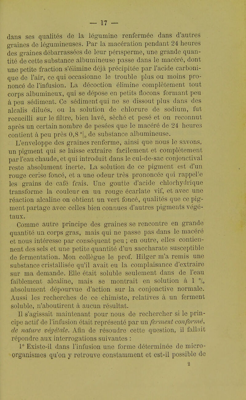 dans ses qualités de la légumine renfermée dans d'autres graines de légumineuses. Par la macération pendant 24 heures des graines débarrassées de leur périsperme, une grande quan- tité de cette substance albumineuse passe dans le macéré, dont une petite fraction s élimine déjà précipitée par l'acide carboni- que de l'air, ce qui occasionne le trouble plus ou moins pro- noncé de l'infusion. La décoction élimine complètement tout corps albumineux, qui se dépose en petits flocons formant peu à peu sédiment. Ce sédiment qui ne se dissout plus dans des alcalis dilués, ou la solution de chlorure de sodium, fut recueilli sur le filtre, bien lavé, séché et pesé et on reconnut après un certain nombre de pesées que le macéré de 24 heures contient à peu près 0,8 lo de substance albumineuse. L'enveloppe des graines renferme, ainsi que nous le savons, un pigment qui se laisse extraire facilement et complètement par l'eau chaude, et qui introduit dans le cul-de-sac conjonctival reste absolument inerte. La solution de ce pigment est d'un rouge cerise foncé, et a une odeur très prononcée qui rappel'e les grains de café frais. Une goutte d'acide chlorhydrique transforme la couleur en un rouge écarlate vif, et avec une réaction alcaline on obtient un vert foncé, qualités que ce pig- ment partage avec celles bien connues d'autres pigments végé- taux. Comme autre principe des graines se rencontre en grande quantité un corps gras, mais qui ne passe pas dans le macéré et nous intéresse par conséquent peu ; en outre, elles contien- nent des sels et une petite quantité d'un saccharate susceptible de fermentation. Mon collègue le prof. Hilger m'a remis une substance cristallisée qu'il avait eu la complaisance d'extraire sur ma demande. Elle était soluble seulement dans de l'eau faiblement alcaline, mais se montrait en solution à 1 7o absolument dépourvue d'action sur la conjonctive normale. Aussi les recherches de ce chimiste, relatives à un ferment soluble, n'aboutirent à aucun résultat. Il s'agissait maintenant pour nous de rechercher si le prin- cipe actif de l'infusion était représenté par un ferment conformé, de nature végétale. Afin de résoudre cette question, il fallait répondre aux interrogations suivantes : 1° Existe-il dans l'infusion une forme déterminée de micro- organismes qu'on y retrouve constamment et est-il possible de 2