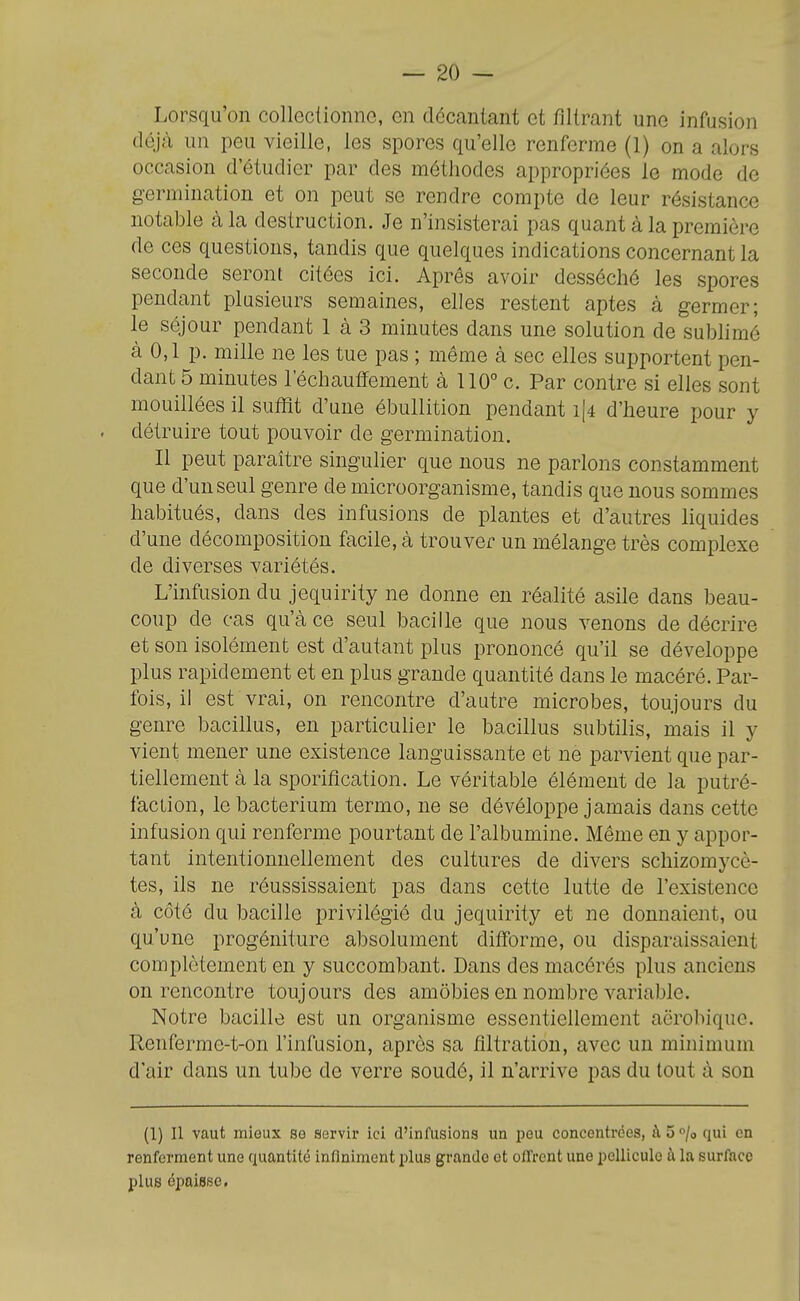 Lorsqu'on collectionne, en décantant et filtrant une infusion déjà un peu vieille, les spores qu'elle renferme (1) on a alors occasion d'étudier par des méthodes appropriées le mode de germination et on peut se rendre compte de leur résistance notable à la destruction. Je n'insisterai pas quant à la première de ces questions, tandis que quelques indications concernant la seconde seront citées ici. Après avoir desséché les spores pendant plusieurs semaines, elles restent aptes à germer; le séjour pendant 1 à 3 minutes dans une solution de sublimé à 0,1 p. mille ne les tue pas ; môme à sec elles supportent pen- dant 5 minutes réchauffement à 110° c. Par contre si elles sont mouillées il suffît d'une ébullition pendant i|4 d'heure pour y . détruire tout pouvoir de germination. Il peut paraître singulier que nous ne parlons constamment que d'un seul genre de microorganisme, tandis que nous sommes habitués, dans des infusions de plantes et d'autres liquides d'une décomposition facile, à trouver un mélange très complexe de diverses variétés. L'infusion du jequirlty ne donne en réalité asile dans beau- coup de cas qu'à ce seul bacille que nous venons de décrire et son isolément est d'autant plus prononcé qu'il se développe plus rapidement et en plus grande quantité dans le macéré. Par- fois, il est vrai, on rencontre d'autre microbes, toujours du genre bacillus, en particuher le bacillus subtilis, mais il y vient mener une existence languissante et ne parvient que par- tiellement à la sporification. Le véritable élément de la putré- faction, le bacterium terme, ne se dévéloppe jamais dans cette infusion qui renferme pourtant de l'albumine. Même en y appor- tant intentionnellement des cultures de divers schizomycè- tes, ils ne réussissaient pas dans cette lutte de l'existence à côté du bacille privilégié du jequirity et ne donnaient, ou qu'une progéniture absolument difforme, ou disparaissaient complètement en y succombant. Dans des macérés plus anciens on rencontre toujours des amôbies en nombre variable. Notre bacille est un organisme essentiellement aërobique. Renferme-t-on l'infusion, après sa filtration, avec un minimum d'air dans un tube de verre soudé, il n'arrive pas du tout à son (1) Il vaut mieux se servir ici d'infusions un peu concentrées, àS^/o qui en renferment une quantité infiniment plus grande et offrent une pellicule à la surface plus épaisse,