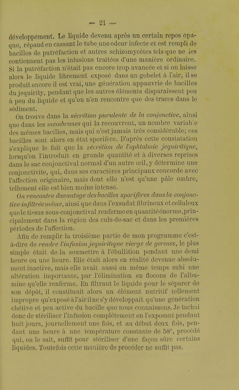 développement. Le liquide devenu après un certain repos opa- que, répand en cassant le tube une odeur infecte et est rempli de bacilles de putréfaction et autres schizomycètcs tels que ne les contiennent pas les infusions traitées d'une manière ordinaire. Si la putréfaction n'était pas encore trop avancée et si on laisse alors le liquide librement exposé dans un gobelet à l'air, il se produit encore il est vrai, une génération appauvrie de bacilles du jequirity, pendant que les autres éléments disparaissent peu à peu du liquide et qu'on n'en rencontre que des traces dans le sédiment. On trouve dans la sécrétion purulente de la conjonctive, ainsi que dans les membranes qui la recouvrent, un nombre variab'.e des mêmes bacilles, mais qui n'est jamais très considérable; ces bacilles sont alors en état sporifère. D'après cette constatation s'explique le fait que la sécrétion de Vophtalmie jequiritique, lorsqu'on l'introduit en grande quantité et à diverses reprises dans le sac conjonctival normal d'un autre oeil, y détermine une conjonctivite, qui, dans ses caractères principaux concorde avec l'affection originaire, mais dont elle n'est qu'une pâle ombre, tellement elle est bien moins intense. On rencontre davantage des bacilles sporifères dans la conjonc- tive i7îfiltrée même, ainsi que dans l'exsudat fibrineux etcelluleux quele tissus sous-conjonctival renfermeen quantité énorme, prin- cipalement dans la région des culs-de-sac et dans les premières périodes de l'affection. Afin de remplir la troisième partie de mon programme c'est- à-dire de rendre Vin fusion jequiritique vierge de germes, le plus simple était de la soumettre à l'ébullition pendant une demi heure ou une heure. Elle était alors en réalité devenue absolu- ment inactive, mais elle avait aussi en même temps subi une altération importante, par l'élimination en flocons de l'albu- mine qu'elle renferme. En filtrant le liquide pour le séparer de son dépôt, il constituait alors un élément nutritif tellement impropre qu'exposé àl'airilne s'y développait, qu'une génération chétive et peu active du bacille que nous connaissons..Je tachai donc de stériliser l'infusion complètement en Icxposnnt pendant huit jours, journellement une fois, et au début deux fois, pen- dant une lieure à une température constante de 58°, procodé qui, on le sait, suffit pour stériliser d'une façon sûre certains liquides. Toutclbis cette manière de px^océtlor ne suffit pas.