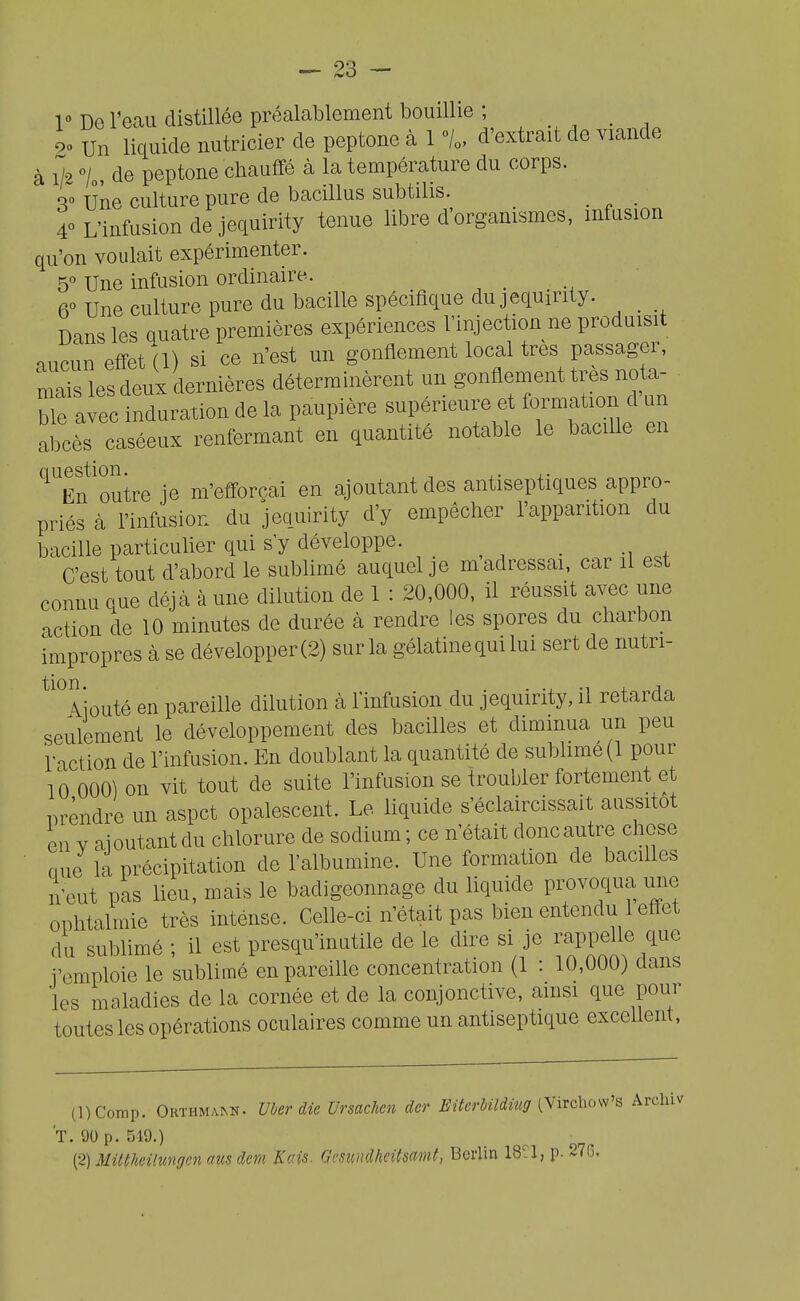 V De l'ecaii distillée préalablement bouillie ; _ 90 Un liquide nutricier de peptone à 1 % d'extrait de viande à 1/2 7„, de peptone chauffé à la température du corps. r Une culture pure de bacillus subtilis. _ _ 40 L'infusion de jequirity tenue libre d'orgamsmes, infusion qu'on voulait expérimenter. 5° Une infusion ordinaire.. 6° Une culture pure du bacille spécifique du jequirity. _ Dans les Quatre premières expériences l'injection ne produisit mioun effet (1) si ce n'est un gonflement local très passager, mais les deux dernières déterminèrent un gonflement très no^^^^^^ ble avec induration de la paupière supérieure et formation d un abcès caséeux renfermant en quantité notable le bacille en '^'En'outre je m'efforçai en ajoutant des antiseptiques appro- priés à l'infusion du jequirity d'y empêcher l'cipparition du bacille particulier qui s'y développe. _ C'est tout d'abord le sublimé auquel je m adressai, car il est connu que déjà à une dilution de 1 : 20,000, il réussit avec une action de 10 minutes de durée à rendre les spores du charbon impropres à se développer (2) sur la gélatine qui lui sert de nutri- ^'Tiouté en pareille dilution à l'infusion du jequirity, il retarda seulement le développement des bacilles et diminua un peu l'action de l'infusion. En doublant la quantité de subUme(l pour 10 000) on vit tout de suite l'infusion se troubler fortement et i^rèndre un aspct opalescent. Le liquide s'éclaircissait aussitôt en V aioutant du chlorure de sodium ; ce n'était doncautre chose ciue la précipitation de l'albumine. Une formation de bacilles n'eut pas lieu, mais le badigeonnage du liquide pmvoqua une ophtalmie très inténse. Celle-ci n'était pas bien entendu 1 effet du sublimé ; il est presqu'inutile de le dire si je rappelle que l'emploie le sublimé en pareille concentration (1 : 10,000) dans les maladies de la cornée et de la conjonctive, ainsi que pour toutes les opérations oculaires comme un antiseptique excellent, (DComp. Orthmann. Uber die Vrsachen der Eiteràildiucf [\irchos\'s Areliiv T. 90 p. 549.) ^2) Miltheilungen aus dem Kais. Gesundheiimmt, Berlin 18-1, p. 27S.