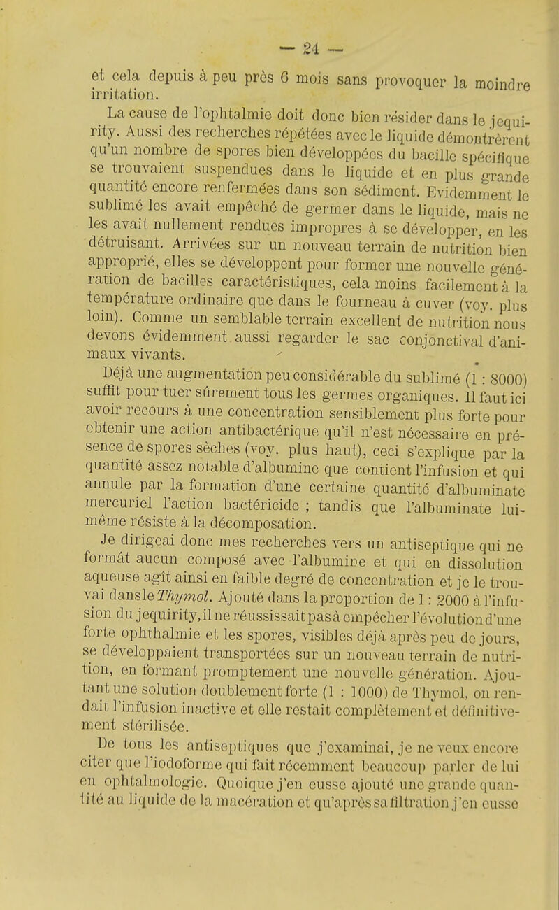 irritation. La cause de l'ophtalmie doit donc bien résider dans le jequi rity. Aussi des recherches répétées avec le liquide démontrèrent qu'un nombre de spores bien développées du bacille spécifique se trouvaient suspendues dans le liquide et en plus grande quantité encore renfermées dans son sédiment. Evidemment le subhmé les avait empêché de germer dans le liquide, mais ne les avait nullement rendues impropres à se développer, en les détruisant. Arrivées sur un nouveau terrain de nutrition bien approprié, elles se développent pour former une nouvelle géné- ration de bacilles caractéristiques, cela moins facilement à la température ordinaire que dans le fourneau à cuver (voy. plus loin). Comme un semblable terrain excellent de nutrition nous devons évidemment aussi regarder le sac conjonctival d'ani- maux vivants. Déjà une augmentation peu considérable du sublimé (1: 8000) suffit pour tuer sûrement tous les germes organiques. Il faut ici avoir recours à une concentration sensiblement plus forte pour obtenir une action antibactérique qu'il n'est nécessaire en pré- sence de spores sèches (voy. plus haut), ceci s'expHque parla quantité assez notable d'albumine que contient l'infusion et qui annule par la formation d'une certaine quantité d'albuminate mercuriel l'action bactéricide ; tandis que l'albuminate lui- même résiste à la décomposation. Je dirigeai donc mes recherches vers un antiseptique qui ne formât aucun composé avec l'albumine et qui en dissolution aqueuse agît ainsi eu faible degré de concentration et je le trou- vai à^n^le Thymol. Ajouté dans la proportion de 1: 2000 à l'infu- sion du jequirity, il ne réussissai t pas à empêcher l'évolution d'une forte ophthalmie et les spores, visibles déjà après peu de jours, se développaient transportées sur un nouveau terrain de nutri- tion, en formant promptement une nouvelle génération. Ajou- tant une solution doublement forte (1 : 1000) de Thymol, on ren- dait l'infusion inactive et elle restait complètement et définitive- ment stérilisée. ^ De tous les antiseptiques que j'examinai, je ne veux encore citer que l'iodoforme qui fait récemment beaucoup parler de lui en ophtalmologie. Quoique j'en eusse ajouté une grande quan- tité au liquide do la macération et qu'après sa filtration j'en eusse