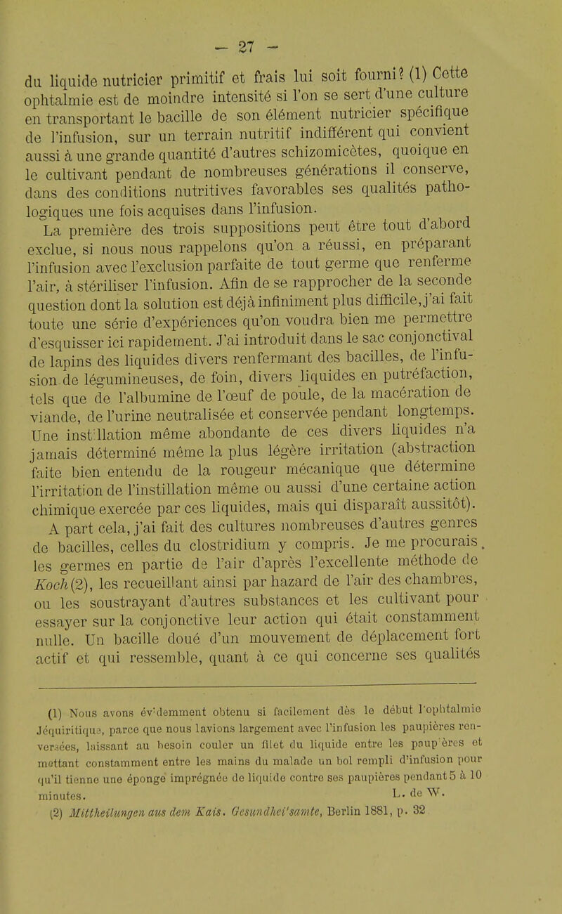 du liquide nutricier primitif et frais lui soit fourni? (1) Cette ophtalmie est de moindre intensité si l'on se sert d'une culture en transportant le bacille de son élément nutricier spécifique de l'infusion, sur un terrain nutritif indifférent qui convient aussi à une grande quantité d'autres schizomicètes, quoique en le cultivant pendant de nombreuses générations il conserve, dans des conditions nutritives favorables ses qualités patho- logiques une fois acquises dans l'infusion. La première des trois suppositions peut être tout d'abord exclue, si nous nous rappelons qu'on a réussi, en préparant l'infusion avec l'exclusion parfaite de tout germe que renferme l'air, cà stériliser l'infusion. Afin de se rapprocher de la seconde question dont la solution est déjà infiniment plus difficile, j'ai fait toute une série d'expériences qu'on voudra bien me permettre d esquisser ici rapidement. J'ai introduit dans le sac conjonctival de lapins des liquides divers renfermant des bacilles, de l'infu- sion de légumineuses, de foin, divers liquides en putréfaction, tels que de l'albumine de l'oeuf de poule, de la macération de viande, de l'urine neutralisée et conservée pendant longtemps. Une instaiation même abondante de ces divers liquides n'a jamais déterminé même la plus légère irritation (abstraction faite bien entendu de la rougeur mécanique que détermine l'irritation de l'instillation même ou aussi d'une certaine action chimique exercée par ces liquides, mais qui disparaît aussitôt). A part cela, j'ai fait des cultures nombreuses d'autres genres de bacilles, celles du clostridium y compris. Je me procurais, les germes en partie de l'air d'après l'excellente méthode de KocJi{2), les recueillant ainsi par hazard de l'air des chambres, ou les soustrayant d'autres substances et les cultivant pour essayer sur la conjonctive leur action qui était constamment nulle. Uu bacille doué d'un mouvement de déplacement fort actif et qui ressemble, quant à ce qui concerne ses qualités (1) Nous avons évidemment obtenu si facilement dès le début l'ophtalmie Jéquiritiqus, parce que nous lavions largement avec l'infusion les paupières ren- versées, laissant au besoin couler un filet du liquide entre les poup èrcs et mettant constamment entre les mains du malade un bol rempli d'infusion pour qu'il tienne une épongé imprégnée do liquide contre ses paupières pendants à 10 minutes. L. de W.