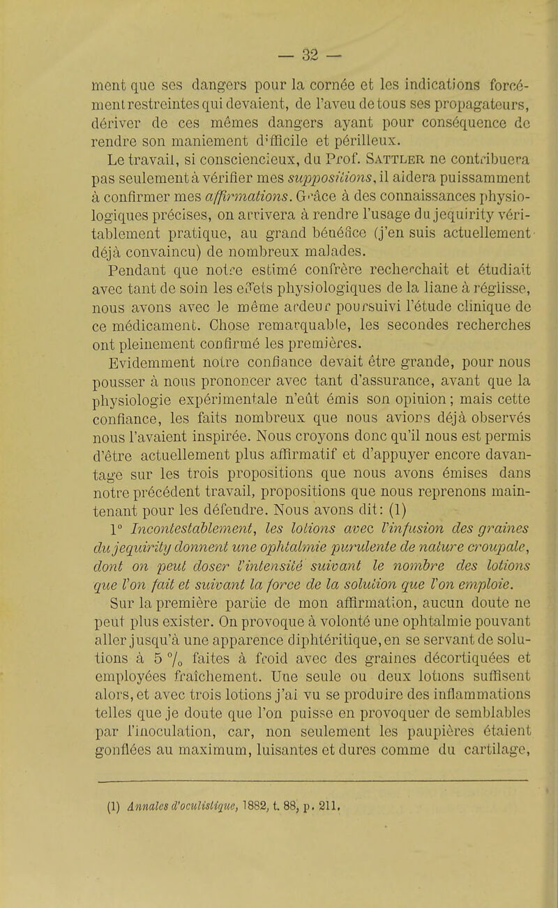 ment que ses dangers pour la cornée et les indications forcé- ment restreintes qui devaient, de l'aveu de tous ses propagateurs, dériver de ces mêmes dangers ayant pour conséquence de rendre son maniement difficile et périlleux. Le travail, si consciencieux, du Prof. Sattler ne contribuera pas seulement à vérifier mes supposiiions, il aidera puissamment à confirmer mes affirmations. G-'âce à des connaissances physio- logiques précises, on arrivera à rendre l'usage du jequirity véri- tablement pratique, au grand bénéace (j'ensuis actuellement' déjà convaincu) de nombreux malades. Pendant que notre estimé confrère rechefchait et étudiait avec tant de soin les e.i^ets physiologiques de la liane à réglisse, nous avons avec le même ardeur poursuivi l'étude chnique de ce médicament. Chose remarquable, les secondes recherches ont pleinement confirmé les premières. Evidemment notre confiance devait être grande, pour nous pousser à nous prononcer avec tant d'assurance, avant que la physiologie expérimentale n'eût émis son opinion ; mais cette confiance, les faits nombreux que nous avions déjà observés nous l'avaient inspirée. Nous croyons donc qu'il nous est permis d'être actuellement plus atfirmatif et d'appuyer encore davan- tage sur les trois propositions que nous avons émises dans notre précédent travail, propositions que nous reprenons main- tenant pour les défendre. Nous avons dit: (1) 1° Incontestablement, les lotions avec Vinfusion des graines du jequirity donnent une ophtalmie purulente de nature croupale, dont on peut doser rintensiié suivant le nombre des lotions que Von fait et suivant la force de la solution que Von einploie. Sur la première partie de mon aflîrmation, aucun doute ne peut plus exister. On provoque à volonté une ophtalmie pouvant aller jusqu'à une apparence diphtéritique,en se servant de solu- tions à 5 7o faites à froid avec des graines décortiquées et employées fraîchement. Une seule ou deux lotions suffisent alors, et avec trois lotions j'ai vu se produire des inflammations telles que je doute que l'on puisse en provoquer de semblables par l'inoculation, car, non seulement les paupières étaient gonflées au maximum, luisantes et dures comme du cartilage, (1) Annales d'oculislique, 1882, t. 88, p. 211,