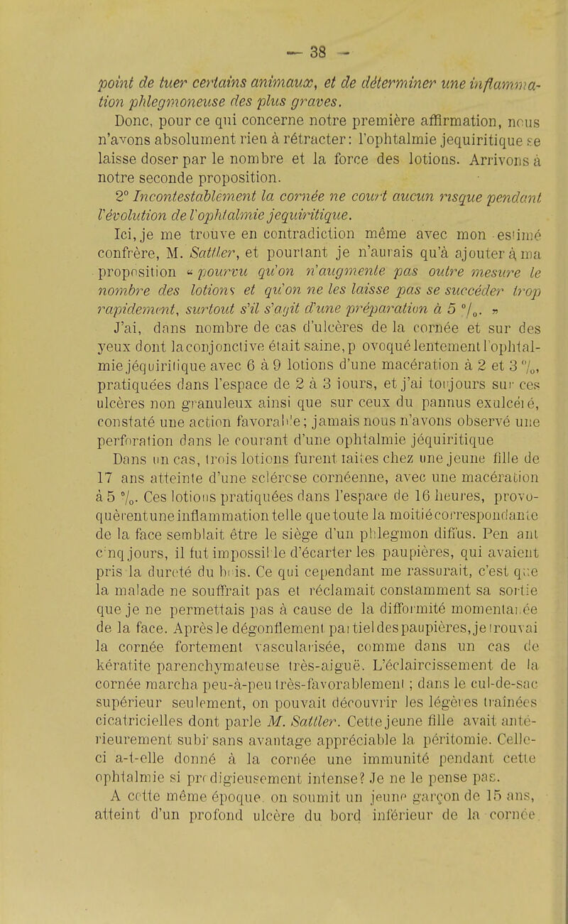 point de tuer certains animaux, et de déterminer une inflamma- tion phlegmoneuse des plus graves. Donc, pour ce qni concerne notre première affirmation, nous n'avons absolument rien à rétracter: l'ophtalmie jequiritique se laisse doser par le nombre et la force des lotions. Arrivons à notre seconde proposition. 2° Incontestablement la cornée ne court aucun risque pendant Vévolution de Tophlalmie jequiritique. Ici, je me trouve en contradiction même avec mon esîimé confrère, M. Satller, et pourtant je n'aurais qu'à ajouter à. ma ■ proposition « pourvu qu'on n'augmente pas outre mesure le nombre des lotions et qu'on ne les laisse pas se succéder trop rapide77i('nt, surtout sHl s'agit d'une préparation à 5 » J'ai, dans nombre de cas d'ulcères de la cornée et sur des yeux dont la conjonctive était saine, p ovoqué lentement lopht al- mie jéquiriiique avec 6 à 9 lotions d'une macération à 2 et 3 l^, pratiquées dans l'espace de 2 à 3 iours, et j'ai toujours sur ces ulcères non granuleux ainsi que sur ceux du pannus exulcéié, constaté une action favorable ; jamais nous n'avons observé une perforation dans le courant d'une ophtalmie jéquiritique Dans un cas, trois lotions furent laiies chez une jeune fille de 17 ans atteinte d'une sclérose cornéenne, avec une macération à 5 Vo- Ces lotions pratiquées dans l'espace de 16 heures, provo- quèreutuneinflammationtelle quetoute la moitiécorrespondanle de la face semblait être le siège d'un phlegmon difms. Pen ani C'nq jours, il fut impossil le d'écarter les paupières, qui avaient pris la dureté du bris. Ce qui cependant me rassurait, c'est q;;e la malade ne souffrait pas et réclamait constamment sa sortie que je ne permettais pas à cause de la difformité momenlai.ée de la face. Aprèsle dégonflement paitieldespaupières,jeirouvai la cornée fortement vascularisée, comme dans un cas de kératite parenchymateuse très-aiguë. L'éclaircissement de la cornée marcha peu-à-peu très-favorablement ; dans le cul-de-sac supérieur seulement, on pouvait découvrir les légèies traînées cicatricielles dont parle M. Satller. Cette jeune fille avait anté- rieurement subi sans avantage appréciable la péritomie. Celle- ci a-t-clle donné à la cornée une immunité pendant cette ophtalmie si prr digieusement intense? Je ne le pense pas. A cette même époque, on soumit un jeune garçon de 15 ans, atteint d'un profond ulcère du bord inférieur de la cornée.