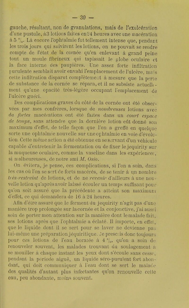 gauche, résultant, non de granulations, mais de l'exulcéraiion d'une pustule, à3 lotions faites en24 heures avec une macération à 5 7o- Là encore l'ophtalmie fut tellement intense que, pendant les trois jours qui suivirent les lotions, on ne pouvait se reudre compte de l'état de la coi'née qu'en enlevant à grand peine tout un-moule fibrineux qui tapissait le globe oculaire et la face interne des paupières. Une assez forte infiltration yurulente semblait avoir envahi l'emplacement de l'ulcère, mais cette infiltration disparut complètement à mesure que la perte ■ de substance de la cornée se répara, et il ne subsiste actuelh - ment qu'une opacité très-légère occupant l'emplacement de l'ulcère guéri. Des complications graves du côté de la cornée ont été obser- vées par mes confrères, lorsque de nombreuses lotions avec de fortes macécations ont été faites dans un court es^iace de temps, sans attendre que la dernière lotion eût donné son maximum d'effet, de telle façon que l'on a greffé en quelque sorte une ophtalmie nouvelle sur une ophtalmie en voie d'évolu- tion. Cette même action a été obtenue en se servant d'un véhicule capable d'entretenir la fermentation ou de fixer le jequirity sur la muqueuse oculaire, comme la vaseline dans les expériences , si malheureuses, de notre ami Af. Osio. On évitera, je pense, ces complications, si l'on a soin, dans les cas où Ton se sort de forts macérés, de se tenir à un nombre très-restreint de lotions, et de ne revenir d'ailleurs à une nou- velle lotion qu'aprèsavoir laissé écouler un temps sufiftsant pour qu'on soit assuré que la précédente a atteint son maximum deffet, ce qui demandera de 16 à 24 heures. Afin d'être assuré que le ferment du jequirity n'agit pas d'une manière trop prolongée sur la cornée et la conjonctive, j'ai ausei soin de porter mon attention sur la manière dont le malade fait, ses lotions après que l'ophtalmie a éclaté. Il importe, en effe1, que le liquide dont il se sert pour se laver ne devienne pa3 lui-même une préparation jéquiritique. Je presc:is donc toujours pour ces lotions de l'eau boraiée à 4 7o» qu'on a soin do renouveler souvent, les malades trouvant du soulagement à se mouiller à chaque instant les yeux dont s'écoule sans cess(>, pendant la période aiguë, un liquide séro-purulent fort aboji- dant, qui doit communiquer à l'eau dont se sert le malade des qualités d'autant plus infectantes qu'on renouvelle cette eau, peu abondante, moins souvent.