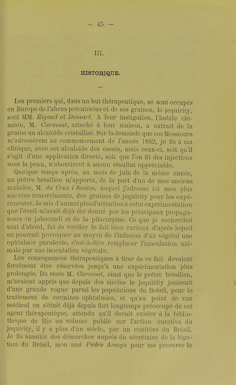 III. HISTORIQUE. Les premiers qui, dans un but thérapeutique, se sont occupés en Europe de l'abrus précatorius et de ses graines, le jequirity, sont MM. Rigaud et Dussart. A leur instigation, l'habile chi- miste, M. Clermont, attaché à leur maison, a extrciit de la graine un alcaloïde cristalhsé. Sur la demande que ces Messieurs m'adressèrent au commencement de l'année 1882, je fis à ma clinique, avec cet alcaloïde des essais, mais ceux-ci, soit qu'il s'agit d'une application directe, soit que l'on fit des injections sous la peau, n'aboutirent à aucun résultat appréciable. Quelque temps après, au mois de juin de la même année, un prêtre brésilien m'apporta, de la part d'un de mes anciens malades, M. da Cruz i Santos, auquel j'adresse ici mes plus sincères remercîments, des graines de jequirity pour les expé- rimenter. Je mis d'autant plus d'attention à cette expérimeatation que l'éveil m'avait déjà été donné par les principaux propaga- teurs 'lu jaborandi et de la pilacorpine. Ce que je recherchai tout d'abord, fut de vérifier le fait bien curieux d'après lequel on pourrait provoquer au moyen de l'infusion d'un végétal une ophtalmie purulente, c'est-à-dire remplacer l'inoculation ani- male par une inoculation végétale. Les conséquences thérapeutiques à tirer de ce fait devaient forcément être réservées jusqu'à une expérimentation plus prolongée. Du reste M. Clermoni, ainsi que le prêtre brésilien, m'avaient appris que depuis des siècles le jequirity jouissait d'une grande vogue parmi les populations du Brésil, pour le traitement de certaines ophtalmies, et qu'au point de vue médical on s'était déjà depuis fort longtemps préoccupé de cet agent thérapeutique, attendu qu'il devait exister à la biblio- thèque de Rio un volume publié sur l'action curative du jequirity, il y a plus d'un siècle, par un confrère du Brésil. Je fis aussitêt des démarches auprès du sécrôtaire de la léga- tion du Brésil, mon ami Pedro Araujo pour me procurer le