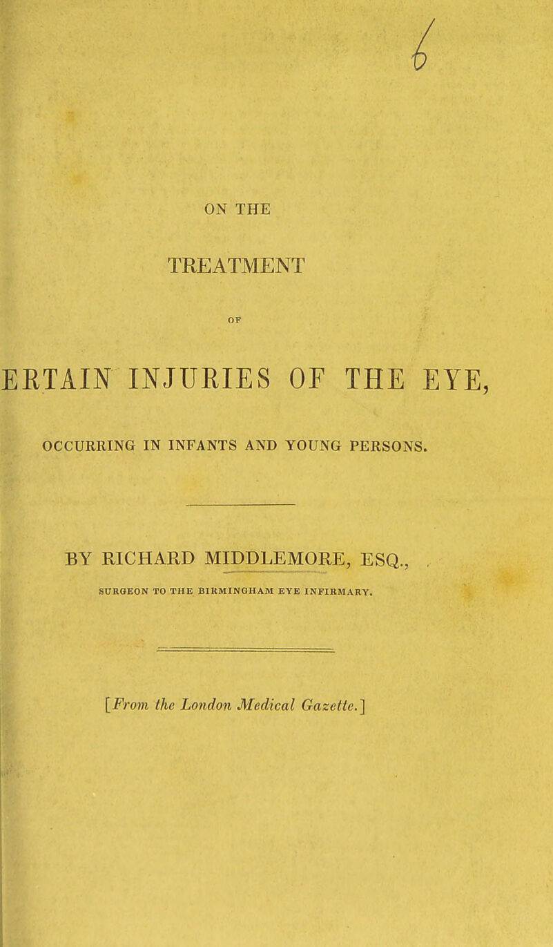ON THE TREATMENT OF EETAIN INJURIES OF THE EYE, OCCURRING IN INFANTS AND YOUNG PERSONS. BY RICHARD MIDDLEMORE, ESQ., SURGEON TO THK BIRMINGHAM EYE INFIRMARY. [From the London Medical Gazette.]