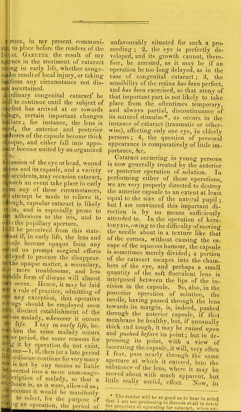 at to place before the readers of the AL Gazette the result of my I ?nce in the treatment of cataract j<j ing- in early life, whether conge- it I be resultof local injury, or taking' la ifrom any circumstance not dis- n I ascertained. rdinary cono^enital cataract' be to continue until the subject of feet has arrived at or towards ■ge, certain important cbang-es [lace; for instance, the lens is id, the anterior and posterior eres of the capsule become thick que, and either fall into appo- r become united by an organized lussion of the eye or head, wound ens and its capsule, and a variety |accidents,may occasion cataract, puch an event take place in early ia. any of these circumstances, lattempt be made to relieve it, lufrh, capsular cataract is likely lin, and is especially prone to 1 adhesions to the iris, and to li the pupillary aperture. |1 be perceived IVom this state- kat if, in early life, the lens and lule become opaque from any Ind no prompt surjfical efforts joyed to procure the disappear- Ihe opaque matter, a secondary, more troublesome, and less able form of disease will almost occur. Hence, it may be laid a ruje of practice, admitting of any exception, that operative igs should be employed soon s distinct establishment of the pus malady, whenever it occurs > life. I say in early life, be- Mien the same malady occurs fer peiiod, the same reasons for K it by operation do not exist. Ibce— 1, if, then (at a late period Kediseasecontinue for very many lis not by any means so liable Ivcrted into a more unmanage- Icription of malady, so that a iioice is, as it were,allowed us; T^ccount it would be manifestly to select, frir the jiurpcisc uf 1'^ an operation, tlic pi i l,,,! of ceeding ; 2, the eye is perfectly de- veloped, and its growth cannot, there- fore, be arrested, as it may be if an operation be too long delayed, as in the case of congenital cataract ; 3, the sensibility of the retina has ieew perfect, and has been exercised, so that atony of that important part is not likely to take place from the oftentimes temporary, and always partial, discontinuance of its natural stimulus*, as occurs in the instance of cataract (traumatic or other- wise), affecting only one eye, in elderly persons; 4, the question of personal appearance is comparatively of little im- portance, &c. Cataract occurring in young persons is now generally treated by the anterior or posterior operation of solution. In performing either of these operations, we are very properly directed to destroy the anterior capsule to an extent at least equal to the size of the nat';ral pupil ; but r am convinced this important di- rection is by no means sufficiently attended to. In the operation of kera- tonyxis, owing to the difficulty of moving the needle about in a texture like that of the cornea, without causing the es- cape of the aqueous humour, the capsule is sometimes merely divided; a portion of the cataract escapes into the cham- bers of the eye, and perhaps a small quantity of the soft flocculent lens is interposed between the lips of the in- cision in the capsule. So, also, in the posterior operation of solution, the needle, having passed through the lens towards its margin, is, indeed, pushed through the anterior capsule, if that membrane be healthy, but, if unusually thick ;ind tough, it may be raised upon and pushed before its point; but in de- pressing its point, with a view of lacerating the capsule, it will, very often I fear, pass nearly through tlie same aperture at which it entered, into the substance of the lens, where it may be nioved about with much apparent, but little really useful, effect. Now, in • The render ivilt be so good ns to bear In minii i.u 1 urn not protessiiiK (o diseiias iit nil iu detiiU niP propi iely of operatiiiL' for caliunc-l,. w|,,.„