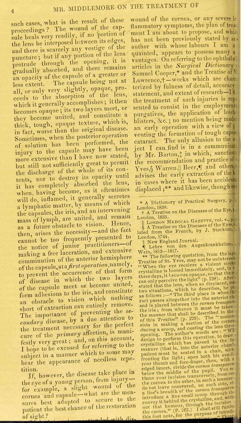 MR. MIDDLEMORE ON THE TREATMENT OF such cases, what is the result of these proceedings? The wound of the cap- Lie heals very readily, if no portion of the lens be interposed between its edges, and there is scarcely any yesUf puncture; but if any portion of the lens Brotrude through the opening, it is g,-adually absorbed, and there remains In opacity of the capsule ofa greater or less extent. The capsule being not at all, or only very slightly, opaque, pro- ceeds to the absorption of the leiis which it generally accomplishes; it then becomes opaque; its two layers meet or they become united, and constitute a thick, tough, opaque texture, which is, in fact, worse than the original disease. Sometimes, when the posterior operation of solution has been performed, the iniury to the capsule may have been more extensive than I have now stated but still not sufficiently great to permit the discharge of the whole of its con- tents, nor to destroy its opacity until it has completely absorbed the lens, when, having become, as it oftentimes will do, inflamed, it generally secretes a lymphatic matter, by means of which the capsules, the iris, and an intervening mass of lymph, are united, and remain as a future obstacle to vision. Hence then, arises the necessity-and the fact cannot be too frequently presented to the notice of junior practitioners-ot making a free laceration, and extensive comminution of the anterior hemisphere of thecapsule,ata/r5^operaao« name y, to prevent the occurrence of that form of^disea^e in which the two layers of the capsule meet or become united, tmadllionstotheiris,andconst^^^ an ohstacle to vision which nothing Zrt of extraction can entirely remove. The importance of preventing the se- Wa./disease, by a ^ue attention to the treatment necessary for the peirect cure of the primary affection, is mani- festly very gieat; and, on this account, I ume to be^xcused for referring to the subject in a manner which to so^e may bear the appearance of needless lepe- ^'^iT'however, the disease take place in the eye of a young person, ^roxn luyp-- for example, a slight wound of ti e Pnnsiilp—what are the mea- cornea and capsuic SUITS best adapted to secure to he patient the best chance of the restoration wound of the cornea, or any severe it flammatory symptoms, the plan oftrean ment I am about to propose, and whik has not been previously stated by an author with whose labours I am a quainted, appears to possess many 9 vantages. On referring to the ophthalrd articles in the Surgical Dictionary % Samuel Cooper,* and the Treatise of If Lawrence,t—works which are chaj^ terized by fulness of detail, accurac|S statement, and extent of research—I the treatment of such injuries is rr sented to consist in the employing purgatives, the application of lee blisters, &c.; no mention being m^^ an early operation with a view off venting the formation of tough capso cataract. The only allusion to the « ject I can find is in a communicat 'by Mr. Barton,! in which, sanction the recommendation and practice nfl yves,§ Warren.ll Beer.lT and othf advises the early extraction of th in cases where it has been accideni displaced ;** and likewise, though  * A Dictionary of Practical Surgery. London, 1888. t.v,„r'„i t A Treatise on the Diseases of the t-yj London, 1833. , „ ± London Medical Gazettk, vol. v S A Treatise on the Diseases of the lated from the French, by J. Stocktd London, 1744. II New England Journal. «(l Lehre von den AugenkranVheit Wein, 1813—1817. . . ** The following quotation, from ine Treatise of St. Yves, may not be u'*''' When the eye receives a violent sirq crystaulne is loosed immediately and in three days, it l^^^ecomes opaque so tb^^t t^e can only perceive the light (p. 228). ATO stated that the lens, when so displaced two situations, which he describes he as follows :-The third place is when ? ct passes altogether int.. -Urior d and is placed between the co'-J° , . the iris 5 from whence o^e- the manner that shall be described u, thev of this Treatise (p. 229;. ^ ' g,, sists in making a section ducing a scoop, and cfiting tbe\er^s tw^^ openiiiE. The author's words are . vvi aa%n\n perform this operation, to draw crystalline which i'a^ P'''^^^,. /chamV manner (that is, into the '''X r wUh patient must be seated in ch'-^' ^;'.!!^ frontini? the light; open ^^1^ his eye yoar thumb and fore-finger, then. w>^^ edged lancet, divide the cornM.'^P^; befow the middle of the pup • tinue your i<--i>'>°tf^'t fe^a manner the cornea to the thcr.in 8<«cii a . do not leave unsevered, » a li„.-s bread.h of the cornea 'n,,spar \