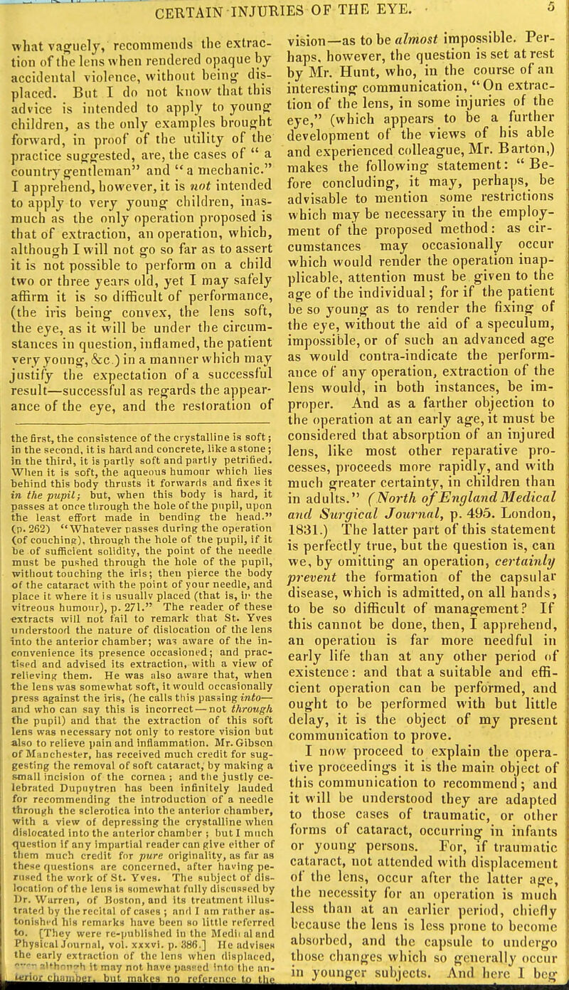 CERTAIN INJURIES OF THE EYE. • what vaguely, recommends the extrac- tion of the lens when rendered ojiaque by accidental violence, without beings dis- placed. But I do not know that this advice is intended to apply to younfr children, as the only examples brouo^ht forward, in proof of the utility of the practice suo'g'ested, are, the cases of  a countryg'entlenian and a mechanic. I apprehend, however, it is not intended to apply to very youngs children, inas- much as the only operation proposed is that of extraction, an operation, which, although I will not Sfo so far as to assert it is not possible to perform on a child two or three years old, yet I may safely affirm it is so difficult of performance, (the iris being convex, the lens soft, the eye, as it will be under the circum- stances in question, inflamed, the patient very young', &c.) in a manner which may justify the expectation of a successful result—successful as reg'ards the appear- ance of the eye, and the restoration of the first, the consistence of the crystalline is soft; in the second, it is hard and concrete, lilce a stone; in the third, it is partly soft and partly petrified. Wlien it is soft, the aqueous humour which lies behind this hody thrusts it forwards and fixes it in the pupil; but, when this body is hard, it passes at once through the hole of the pupil, upon the least eflFort made in bending the head. (p. 262) Whatever passes during the operation (of couching), through the hole of the pupil, if it lie of sufficient solidity, the point of the needle must be pushed through the hole of the pupil, without touching the iris; then pierce the body of the cataract with the point of your needle, and place it where it is usually placed (that is, if the vitreous humour), p. 271. The reader of these ratracts will not fail to remark that St. Yves understood the nature of dislocation of the lens into the anterior chamber; wa-3 aware of the in- convenience its presence occasioned; and prac- tised and advised its extraction, with a view of relieving them. He was also aware that, when the lens was somewhat soft, it would occasionally press against the iris, (he calls this passing mio— and who can say this is incorrect — not through the pupil) and that the extraction of this soft lens was necessary not only to restore vision but I also to relieve l)ain and inflammation. Mr. Gibson of Manchester, has received much credit for sug- gesting the removal of soft cataract, by making a small incision of the cornea; and tlie justly ce- lebrated Dupnytren has been infinitely lauded for recommending the introduction of a needle through the sclerotica into the anterior chamber, with a view of depressing the crystalline when dislocated into the anterior chamber ; but I much question if any impartial reader can give cither of them much credit for pure originality, as far as these questions are concerned, after having pe- rused the work of St. Yves. The subject of dis- location of the lens is somewhat fully discussed by IJr. Warren, of Boston, and its treatment Illus- trated by the recital of cases ; and I am rather as- tonished his remarks have been so little referred to. [They were re-published in the Medi( aland PhysicalJournal, vol. xxxvi. p. .S86.] He advises the early extraction of the lens when displaced, - 7l*hnii~h it Tiny not have pasfod 'ntn tlui an- u-'fior cliiiiiihin. tint makes no rofiTi'iici- tn tlie vision—as to be almost impossible. Per- haps, however, the question is set at rest by Mr. Hunt, who, in the course of an interesting- communication, Oq extrac- tion of the lens, in some injuries of the eye, (which appears to be a further development of the views of his able and experienced colleague, Mr. Barton,) makes the following statement:  Be- fore concluding, it may, perhaps, be advisable to mention some restrictions which may be necessary in the employ- ment of the proposed method: as cir- cumstances may occasionally occur which would render the operation inap- plicable, attention must be given to the age of the individual; for if the patient be so young as to render the fixing of the eye, without the aid of a speculum, impossible, or of such an advanced age as would contra-indicate the perform- ance of any operation, extraction of the lens would, in both instances, be im- proper. And as a farther objection to the operation at an early age, it must be considered that absorption of an injured lens, like most other reparative pro- cesses, proceeds more rapidly, and with much greater certainty, in children than in adults. (ISortli of England Medical and Surgical Journal, p. 495. London, 1831.) The latter part of this statement is perfectly true, but the question is, can we, by omitting an operation, certainly prevent the formation of the capsular disease, which is admitted, on all hands, to be so difficult of management? If this cannot be done, then, I apprehend, an operation is far more needful in early life than at any other period of existence: and that a suitable and effi- cient operation can be performed, and ought to be performed with but little delay, it is the object of my present communication to prove. I now proceed to explain the opera- tive proceedings it is the main object of this communication to recommend; and it will be understood they are adapted to those cases of traumatic, or other forms of cataract, occurring in infants or young persons. For, if traumatic cataract, not attended with displacement of the lens, occur after the latter age, the necessity for an operation is much less than at an earlier period, chiefly because the lens is less prone to become absorbed, and the capsule to undergo those changes which so generally occur in younger subjects. And here 1 beg