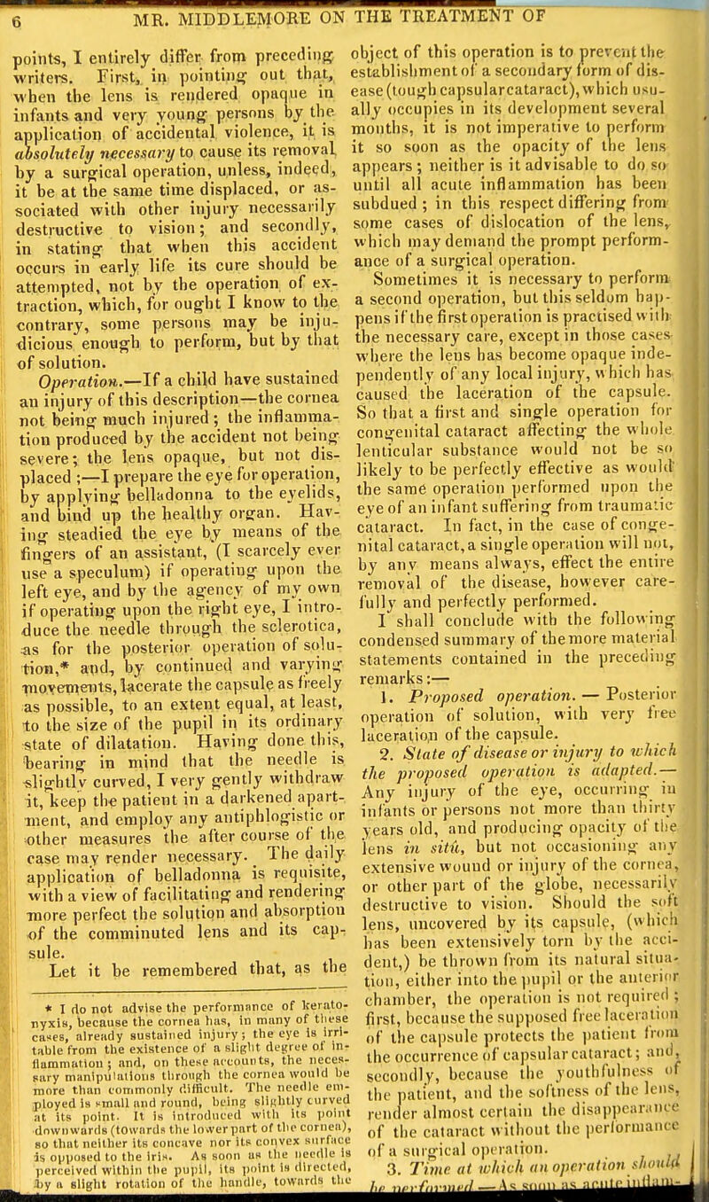 points, I entirely differ from preceding writers. First,, in pointini? out thfit, M'hen the lens is rendered opaque in infants and very young persons by the application of accidental violence, it is absolutely necessary to cause its removal by a surgical operation, unless, indeed, it be at the same time displaced, or as- sociated whh other injury necessarily destructive to vision; and secondly, in stating that when this accident occui-s in early life its cure should be attempted, not by the operation of ex- traction, which, for ought I know to the contrary, some persons may be inju- dicious enough to perform, but by that of solution. Operation.—If a child have sustained a,n injury of this description—the cornea not being much injured ; the inflamma- tion produced by the accident not being severe; the lens opaque, but not dis- placed ;—I prepare the eye for operation, by applying belladonna to the eyelids, and bind up the healthy organ. Hav- ing steadied the eye by means of the fingers of an assistant, (T scarcely ever use a speculum) if operating upon the left eye, and by the agency of my own if operating upon the right eye, I intro- duce the needle through the sclerotica, as for the posterior operation of solu- tion,* and, by continued and varying ■nioyeineiits, lacerate the capsule as freely as possible, to an extent equal, at least, to the size of the pupil in its ordinary state of dilatation. Having done this, bearing in mind that the needle is «lightlv curved, I very gently withdraw it, keep the patient in a darkened apart- ment, and employ any antiphlogistic or other measures the after course of the case may render necessary. The daily application of belladonna is requisite, with a view of facilitating and rendering TOore perfect the solution and absorption of the comminuted lens and its cap- sule. Let it be remembered that, as the * I (io not advise the perfornmiice of kerato- nyxiB, because the cornea has, in many of these cases, already sustained injury; the eye is irri- table from the existence of a slight degree of in- flammation ; and, on these nccoutits, the neces- sary manipulalious through the cornea would be more than commonly difficult. The needle em- j)loyed is f mall and round, being slinhtly curved at its point. It is introduced with its point ■downwards (towards the lower part of the cornea), 80 that neither its concave nor its convex surface ds opposed to the iris. As soon as the needle Is perceived within the pu))!!, its point is directed, J)y ft slight rotation of the handle, towards the object of this operation is to prevent the establishment of a secondary form of dis- ease (lough capsularcataracl), which usu- ally occupies in its development several months, it is not imperative to perform it so soon as the opacity of the lens appears ; neither is it advisable to do so until all acute inflammation has been subdued; in this respect differing from- some cases of dislocation of the lens, which may demand the prompt perform- ance of a surgical operation. Sometimes it is necessary to perform a second operation, but this seldom hap- pens if the first operation is practised will), the necessary care, except in those cases- where the lens has become opaque inde- pendently of any local injury, w hich has-, caused the laceration of the capsule. So that a first and single operation for congenital cataract affecting the whole, lenticular substance would not be so likely to be perfectly effective as woultt the same operation performed upon the eye of an infant suffering from traumatic cataract. In fact, in the case of conge- nital cataract, a single operation will not, by any means always, effect the entire removal of the disease, however care- fully and perfectly performed. I shall conclude with the following condensed summary of the more material statements contained in the preceding remarks:— 1. Proposed operation. — Posterior operation of solution, with very free ]aceralio,n of the capsule. 2. State of disease or injury to which the proposed operation is adapted.-— Any injury of the eye, occurring iu infants or persons not more than thirty years old, and producing opacity of the. lens in situ, but not occasioning any extensive wound or injury of the cornea or other part of the globe, necessaril.) destructive to vision. Should the sofi lens, uncovered by its capsule, (which has been extensively torn by the acci- dent,) be thrown from its natural situa- tion, either into thejiupil or the anterior chamber, the operation is not required ; first, because the supposed free laceration of the capsule protects the patient from the occurrence of capsular cataract; and, secondly, because the youthfulness of the patient, and the softness of the lens, render almost certain the disappearance of the cataract without the periormancc of a surgical operation. 3. Time at which an operation should