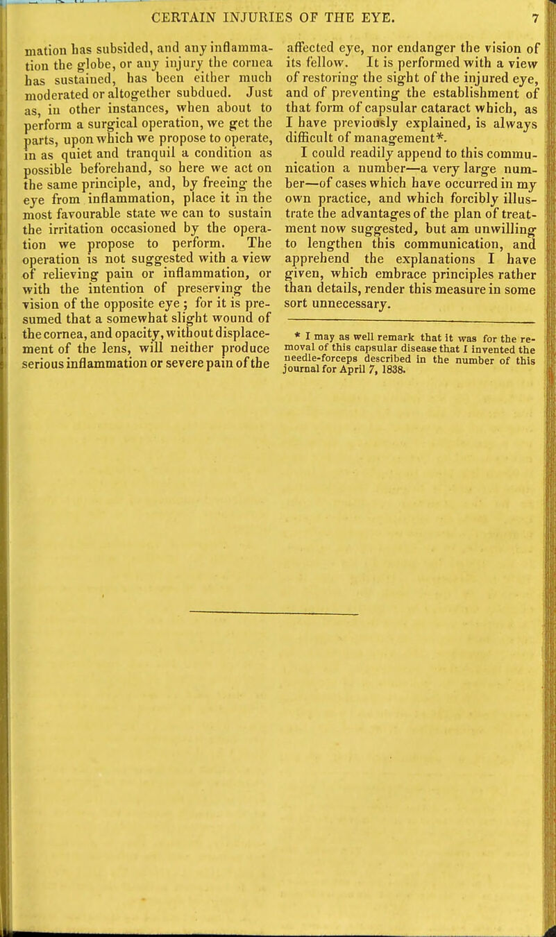 mation has subsided, and any inflamma- tion the globe, or any injury the cornea has sustained, has been either much moderated or altogether subdued. Just as, in other instances, when about to perform a surgical operation, we get the parts, upon which we propose to operate, in as quiet and tranquil a condition as possible beforehand, so here we act on the same principle, and, by freeing the eye from inflammation, place it in the most favourable state we can to sustain the irritation occasioned by the opera- tion we propose to perform. The operation is not suggested with a view of relieving pain or inflammation, or with the intention of preserving the vision of the opposite eye ; for it is pre- sumed that a somewhat slight wound of the cornea, and opacity, without displace- ment of the lens, will neither produce serious inflammation or severe pain of the afitcted eye, nor endanger the vision of its fellow. It is performed with a view of restoring the sight of the injured eye, and of preventing the establishment of that form of capsular cataract which, as I have previously explained, is always difficult of management*. I could readily append to this commu- nication a number—a very large num- ber—of cases which have occurred in my own practice, and which forcibly illus- trate the advantages of the plan of treat- ment now suggested, but am unwilling to lengthen this communication, and apprehend the explanations I have given, which embrace principles rather than details, render this measure in some sort unnecessary. * I may as well remark that It was for the re- moval of this capsular disease that I invented the needle-forceps described in the number of this