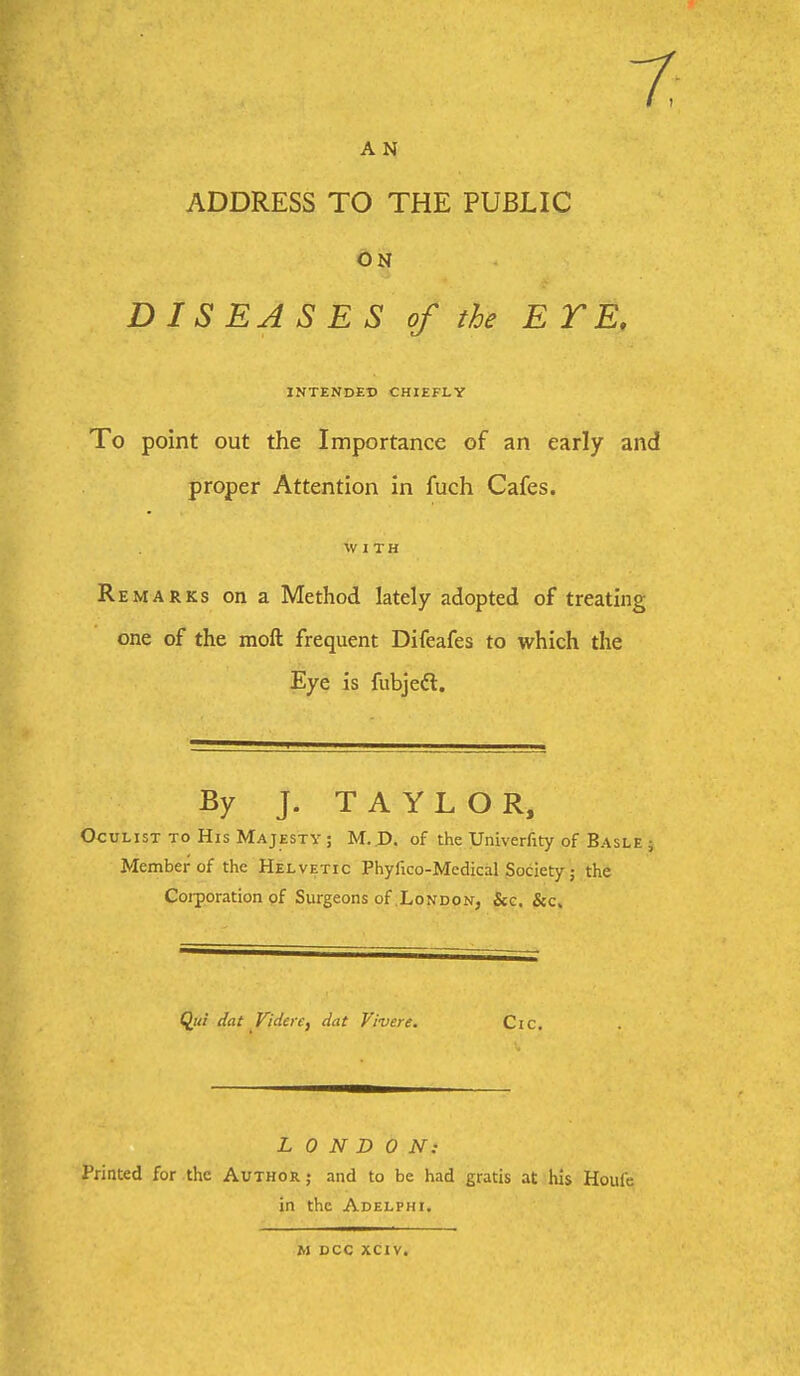 A N ADDRESS TO THE PUBLIC ON DISEASES of the E T E, INTENDED CHIEFLY To point out the Importance of an early and proper Attention in fuch Cafes. WITH Remarks on a Method lately adopted of treating one of the moft frequent Difeafes to which the Eye is fubjeft. By J. TAYLOR, Oculist TO His Majesty; M. D. of the Univerfity of Basle j Member of the Helvetic Phyfico-Medical Society; the Coiporation of Surgeons of .London, &c. ^ec. Qui dat ViderCf dat Vivere, Cic. LONDON: Printed for the Author ; and to be had gratis at his Houfe in the Adelphi. M DCC XCIV.