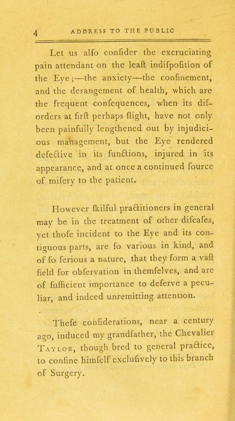 Let US alfo confider the excruciating pain attendant on the leaft indifpofition of the Eye ;—the anxiety—the confinement, and the derangement of health, which are the frequent confequences, when its dif- orders at firft perhaps flight, have not only been painfully lengthened but by injudici- ous management, but the Eye rendered defe£live in its funftions, injured in its appearance, and at once a continued fource of mifery to the patient. However fl^ilful praftitioners in general may be in the treatment of other difeafes, yet thofe incident to the Eye and its con- tiguous parts, are fo various in kind, and of fo ferious a nature, that they form a vaft field for obfervation in themfelves, and are of fufficient importance to deferve a pecu- liar, and indeed unremitting attention. Thefe confiderations, near a century ago, induced my grandfather, the Chevalier Taylor, though bred to general pradice, to confine himfelf exclufively to this branch of Surgery.