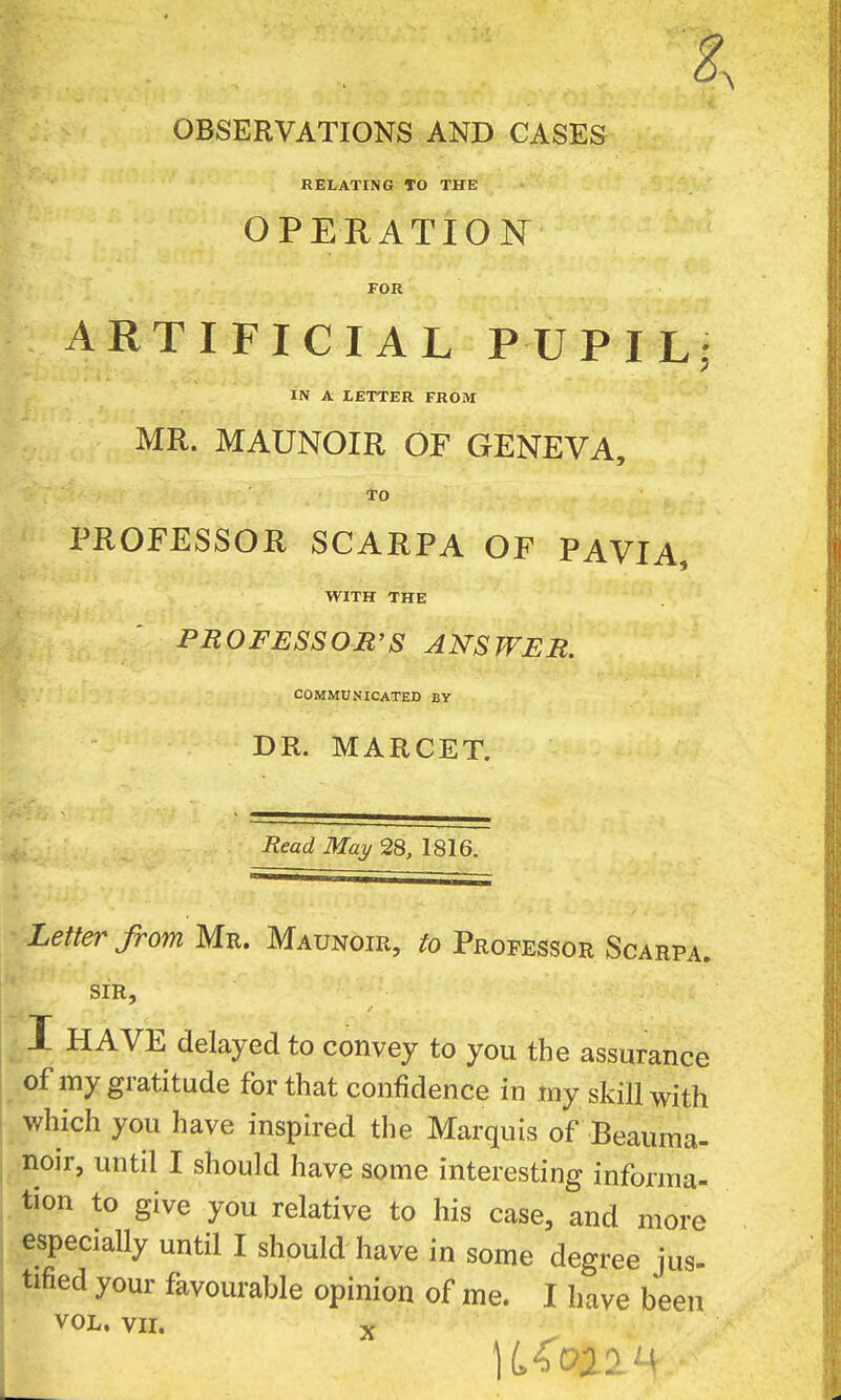 OBSERVATIONS AND CASES RELATING TO THE OPERATION FOR ARTIFICIAL PUPIL; IN A LETTER FROM MR. MAUNOIR OF GENEVA, To PROFESSOR SCARPA OF PAVIA, WITH THE PROFESSOB'S ANSWER. COMMUNICATED BY DR. MARCET. Read May 28, 1816. Letter from Mr. Maunoir, to Professor Scarpa. SIR, I HAVE delayed to convey to you the assurance .of my gratitude for that confidence in my skill with which you have inspired the Marquis of Beauma- noir, until I should have some interesting informa- tion to give you relative to his case, and more especially until I should have in some degree jus- tified your favourable opinion of me. I have been