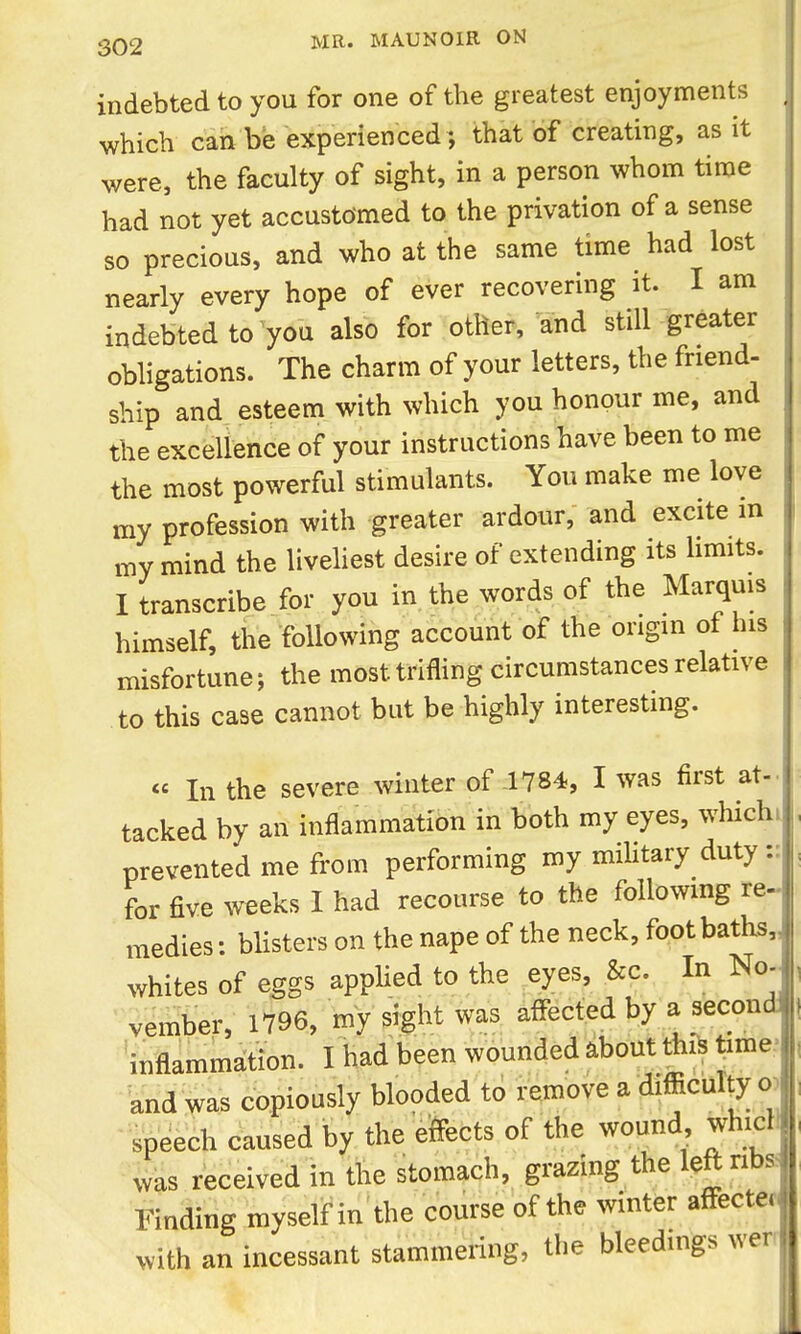 indebted to you for one of the greatest enjoyments which can be experienced ; that of creating, as it were, the faculty of sight, in a person whom time had not yet accustomed to the privation of a sense so precious, and who at the same time had lost nearly every hope of ever recovering it. I am indebted to you also for other, and still greater obligations. The charm of your letters, the friend- ship and esteem with which you honour me, and the excellence of your instructions have been to me the most powerful stimulants. You make me love my profession with greater ardour, and excite in my mind the livehest desire of extending its limits. I transcribe for you in the words of the Marquis himself, the following account of the origin ot his misfortune; the most trifling circumstances relative to this case cannot but be highly interesting. « In the severe winter of 1784, I was first at- tacked by an inflammation in both my eyes, which prevented me from performing my military duty:: for five weeks I had recourse to the following re^ medies: bhsters on the nape of the neck, footbaths,, whites of eggs applied to the ^eyes, &c. In No- vember, 1796, my sight was affected by a second 'inflammation. I had been wounded about thiS time.' and was copiously blooded to remove a difficulty o) •^sbeech caused by the eftects of the wound^ whi^H was received in the stomach, grazing the left riba Finding myself in the course of the winter affecter- with an incessant stammering, the bleedings wen