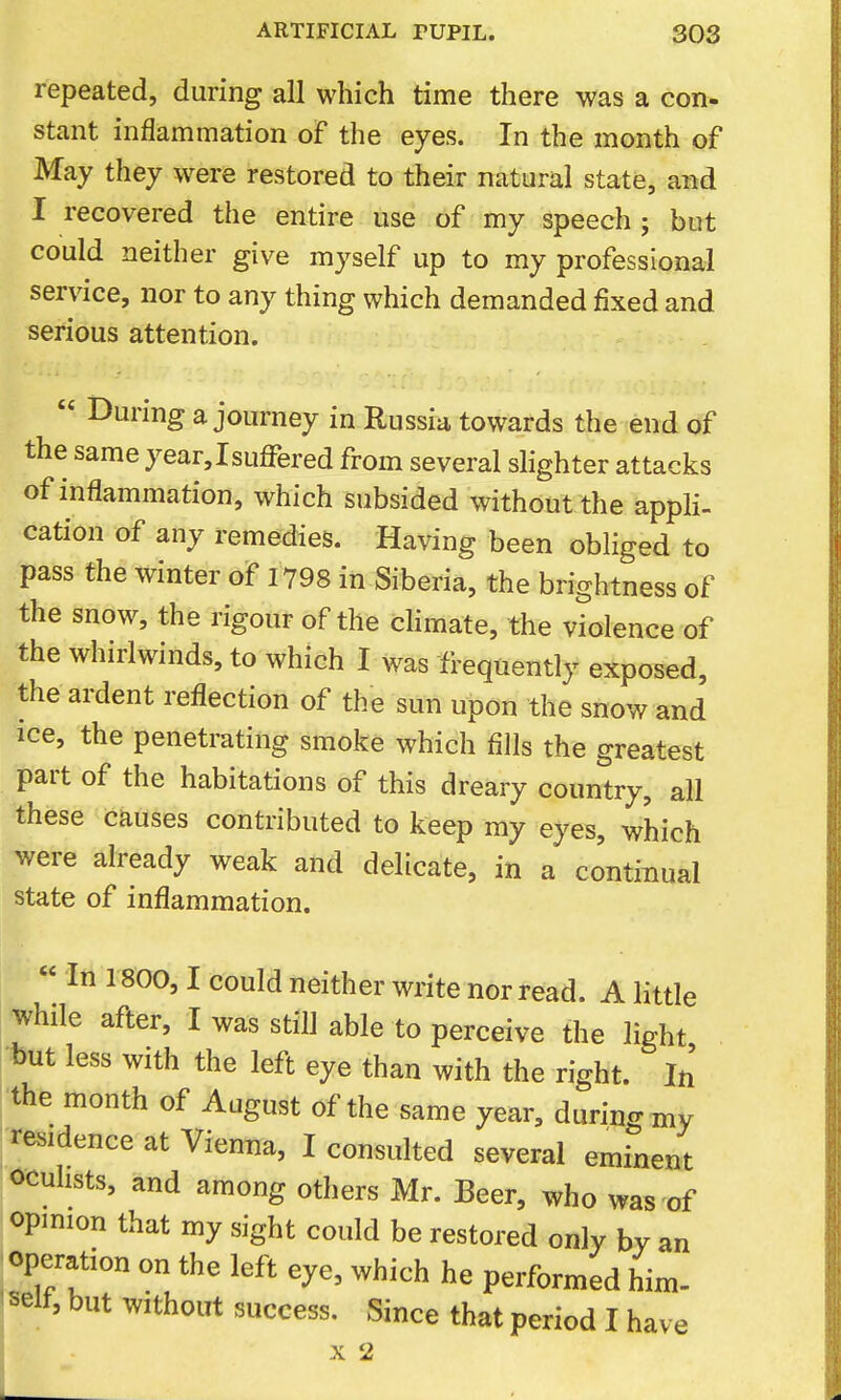 repeated, during all which time there was a con- stant inflammation of the eyes. In the month of May they were restored to their natural state, and I recovered the entire use of my speech ; but could neither give myself up to my professional service, nor to any thing which demanded fixed and serious attention.  During a journey in Russia towards the end of the same year,Isuffered from several slighter attacks of inflammation, which subsided without the appli- cation of any remedies. Having been obliged to pass the winter of 1798 in Siberia, the brightness of the snow, the rigour of the cHmate, the violence of the whirlwinds, to which I was frequently exposed, the ardent reflection of the sun upon the snow and ice, the penetrating smoke which fills the greatest part of the habitations of this dreary country, all these causes contributed to keep my eyes, which were already weak and delicate, in a continual state of inflammation.  In 1800,1 could neither write nor read. A little while after, I was still able to perceive the light but less with the left eye than with the right. In the month of August of the same year, durino- my residence at Vienna, I consulted several eminent oculists, and among others Mr. Beer, who was of opmion that my sight could be restored only by an operation on the left eye, which he performed him- ' self, but without success. Since that period I have