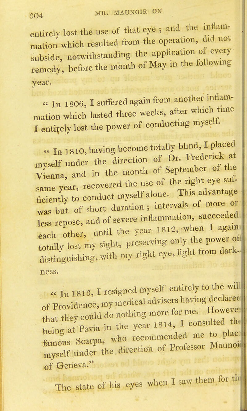 entirely lost the use of that eye ; and the inflam- mation which resulted from the operation, did not subside, notwithstanding the application of every remedy , before the month of May in the following year.  In 1806, I suffered again from another inflam- mation which lasted three weeks, after which time I entirely lost the power of conducting myself.  In 1810, having become totally bUnd I placed mvself under the direction of Dr. Frederick at V ef a, and in the month of September of the same year, recovered the use of the right eye suf- ficTentC conduct myself alone. This advantage ta but of short duration ; intervals of more o. less repose, and of severe inflammation succeededl each other, until the year 1812,-when I agaim totally lost my sight, preserving only the power ofi totally ^ J = , J- j^j fj-ou, dark-J distinguishing, with my ugM eye. o ness. « In 1813, I resigned myself entirely to the will of Providence, my medical advisers having dedar^| that they could do nothing more for me. Howeve Se at Pavia in the year 1814, I consulted th. ^ ^ Scarna who recommended me to plac of Geneva. ■ The state of his eyes when I saw them for th