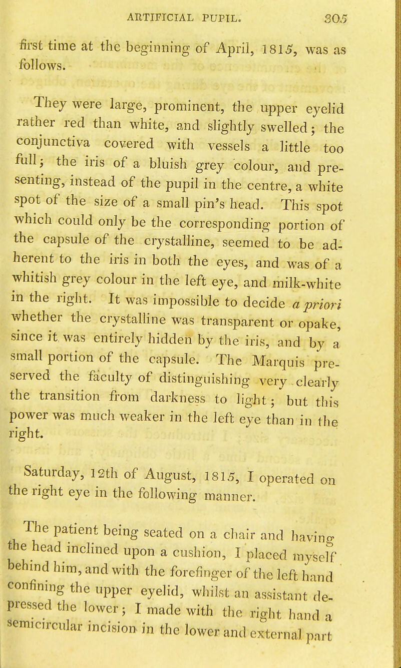 first time at the beginning of April, 1815, was as follows. They were large, prominent, the upper eyelid rather red than white, and slightly swelled; the conjunctiva covered with vessels a little too full; the iris of a bluish grey colour, and pre- senting, instead of the pupil in the centre, a white spot of the size of a small pin's head. This spot which could only be the corresponding portion of the capsule of the crystalhne, seemed to be ad- herent to the iris in both the eyes, and was of a whitish grey colour in the left eye, and milk-white in the right. It was impossible to decide a priori whether the crystalline was transparent or opake, since it was entirely hidden by the iris, and by J small portion of the capsule. The Marquis pre- served the faculty of distinguishing very clearly the transition from darkness to light; but this power was much weaker in the left eye than in the right. Saturday, 12th of August, 1815, I operated on the right eye in the following manner. The patient being seated on a chair and having the head inclined upon a cushion, I placed myself behind him, and with the forefinger of the left hand confining the upper eyelid, whilst an assistant de- pressed the lower; I made with the right hand a semicircular incision in the lower and external part