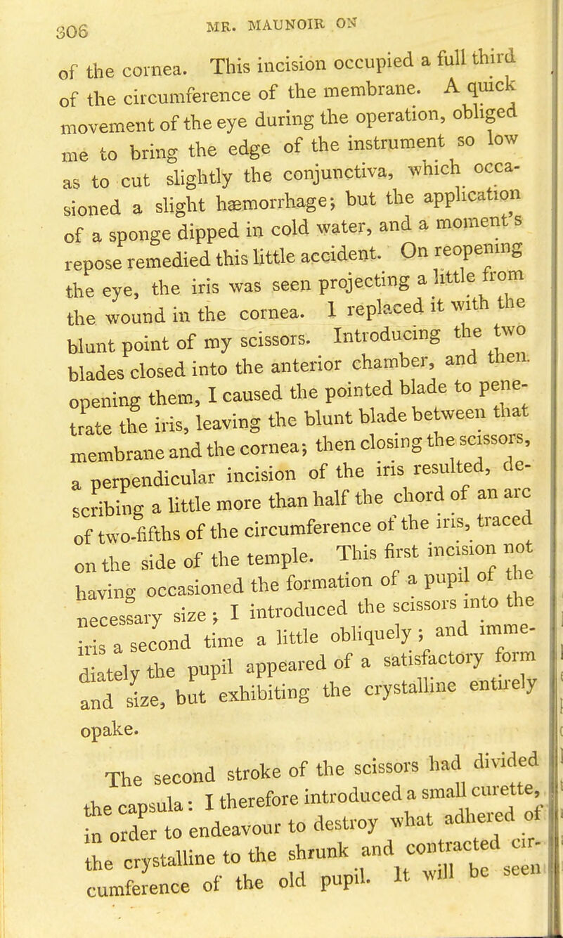 of the cornea. This incision occupied a full third of the circumference of the membrane. A quick movement of the eye during the operation, obhged me to bring the edge of the instrument so low as to cut slightly the conjunctiva, ^vhich occa- sioned a slight hemorrhage; but the application of a sponge dipped in cold water, and a moment s repose remedied this Uttle accident. On reopening the eye, the iris was seen projecting a Uttle from the wound in the cornea. I replaced it with the blunt point of my scissors. Introducing the two blades closed into the anterior chamber and then, opening them, I caused the pointed blade to pene- trate the iris, leaving the blunt Wade between that membrane and the cornea; then closing *e scisso s, a perpendicular incision of the ins resulted, de- scribing a little more than half the chord of an arc of two-fifths of the circumference of the iris, traced on the side of the temple. This first incision no having occasioned the formation of a pupil of he necestary size ; I introduced the scissors into the ••s a second time a little obliquely ; and imme- diately the pupil appeared of a satisfactory form and size, but exhibiting the crystalline entu-ely opake. The second stroke of the scissors had divided the capsula: I therefore introduced a smaU curette,. * o de to endeavour to destroy what adliered of the crvstalline to the shrunk and contracted cr- * mSce of the old pupil. It be seen.