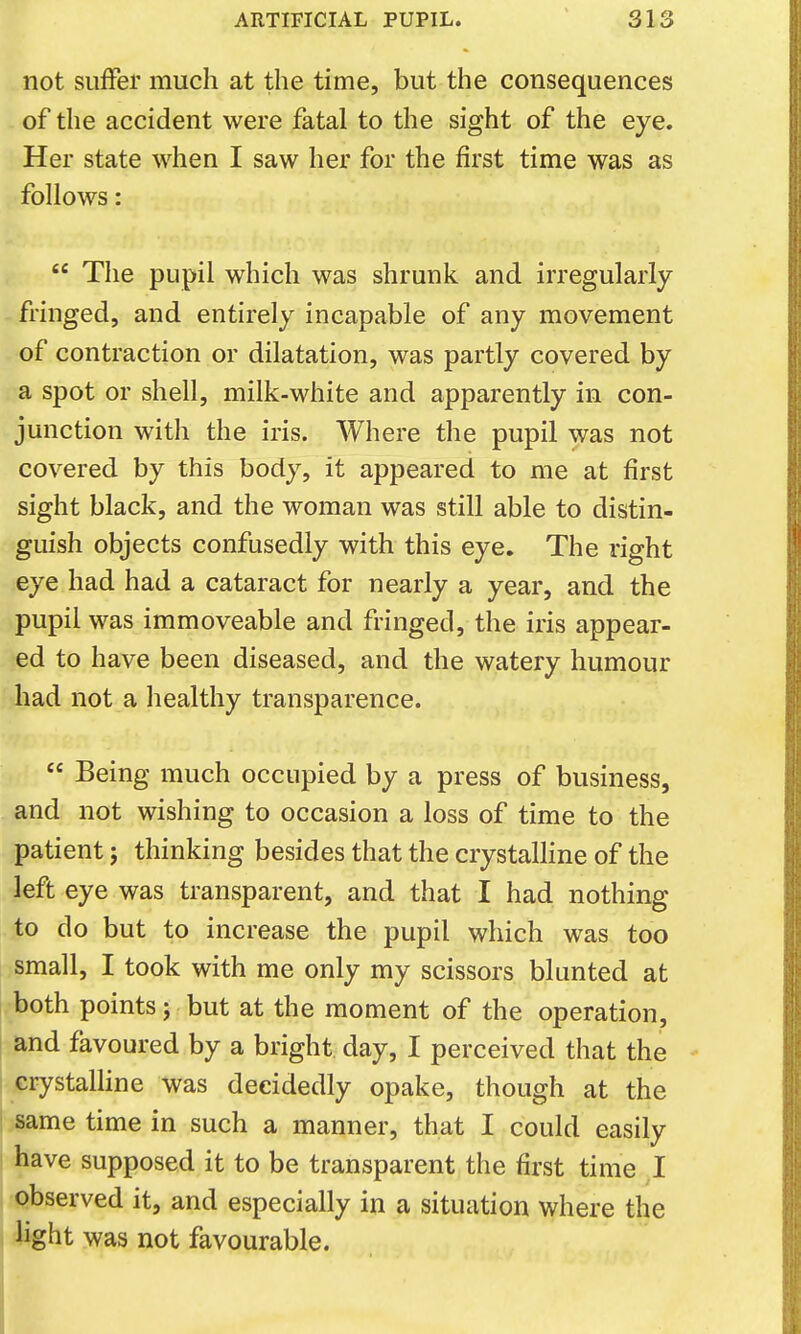 not suffer much at the time, but the consequences of the accident were fatal to the sight of the eye. Her state when I saw her for the first time was as follows:  The pupil which was shrunk and irregularly- fringed, and entirely incapable of any movement of contraction or dilatation, was partly covered by a spot or shell, milk-white and apparently in con- junction with the iris. Where the pupil was not covered by this body, it appeared to me at first sight black, and the woman was still able to distin- guish objects confusedly with this eye. The right eye had had a cataract for nearly a year, and the pupil was immoveable and fringed, the iris appear- ed to have been diseased, and the watery humour had not a healthy transparence.  Being much occupied by a press of business, and not wishing to occasion a loss of time to the patient; thinking besides that the crystalHne of the left eye was transparent, and that I had nothing to do but to increase the pupil which was too small, I took with me only my scissors blunted at both points j but at the moment of the operation, and favoured by a bright day, I perceived that the crystalHne was decidedly opake, though at the same time in such a manner, that I could easily have supposed it to be transparent the first time I observed it, and especially in a situation where the hght was not favourable.