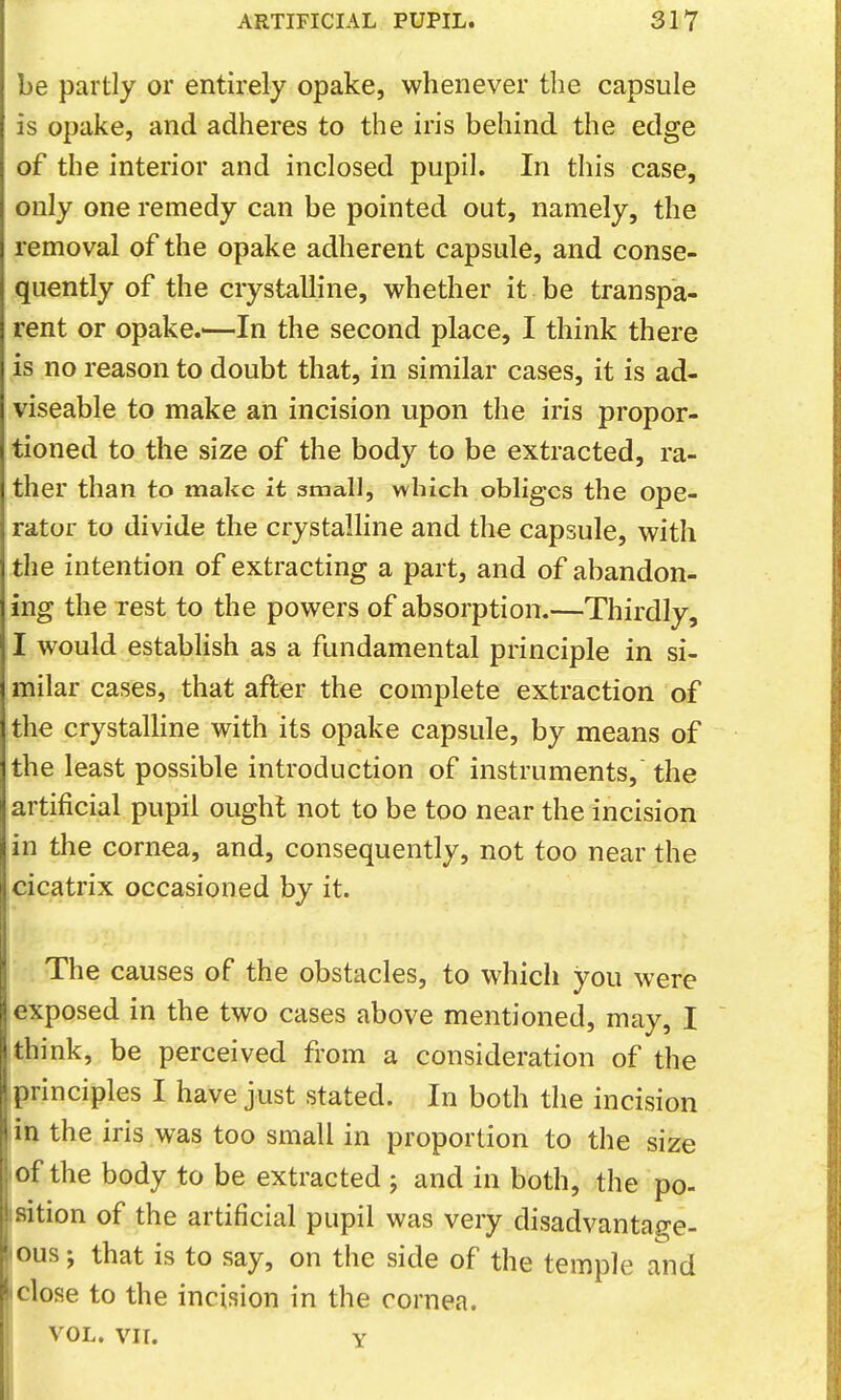 be partly or entirely opake, whenever the capsule is opake, and adheres to the iris behind the edge of the interior and inclosed pupil. In this case, only one remedy can be pointed out, namely, the removal of the opake adherent capsule, and conse- quently of the crystalline, whether it be transpa- rent or opake.'—In the second place, I think there is no reason to doubt that, in similar cases, it is ad- viseable to make an incision upon the iris propor- tioned to the size of the body to be extracted, ra- ther than to make it small, which obliges the ope- rator to divide the crystalline and the capsule, with the intention of extracting a part, and of abandon- ing the rest to the powers of absorption.—Thirdly, I would establish as a fundamental principle in si- milar cases, that after the complete extraction of the crystalhne with its opake capsule, by means of the least possible introduction of instruments, the artificial pupil ought not to be too near the incision in the cornea, and, consequently, not too near the cicatrix occasioned by it. The causes of the obstacles, to which you were exposed in the two cases above mentioned, may, I think, be perceived from a consideration of the principles I have just stated. In both the incision the iris was too small in proportion to the size of the body to be extracted j and in both, the po- sition of the artificial pupil was very disadvantage- ous ; that is to say, on the side of the temple and I close to the incision in the cornea. I VOL. VII. Y