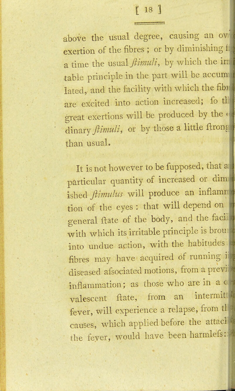 above the usual degree, causing an ov. exertion of the fibres ; or by diminishing i a time the usual flimuli, by which the ir table principle in the part will be accu lated, and the facility with which the fibi are excited into action increased; fo tl great exertions will be produced by the < dinary flin2uli, or by those a little ftronj than usual. It is not however to be liipposed, that a particular quantity of increased or dim- ished fthnuhis will produce an inflam' tion of the eyes : that will depend on general ftate of the body, and the facii with which its irritable principle is broui into undue action, with the habitudes , fibres may have acquired of running i diseased afsociated motions, from a previ inflammation; as those who are in a c valescent ftate, from an intermit fever, will experience a relapse, from tl causes, which applied before the attacl the fever, would have been harmlefs: