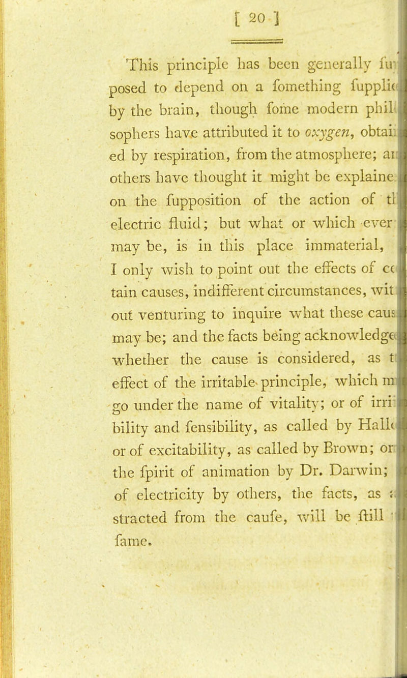 This principle has been generally iir posed to depend on a fomething fupplit by tlie brain, though fome modern phill sophers have attributed it to oxygen, obtaii ed by respiration, from the atmosphere; ai others have thought it might be explaine. on the fupposition of the action of tl electric fluid; but v^rhat or v^hich ever- may be, is in this place immaterial, I only wish to point out the effects of cc tain causes, indifferent circumstances, wit out venturing to inquire what these caua may be; and the facts being acknowledg whedier the cause is considered, as t effect of the irritabie^ principle, which o;o under the name of vitality; or of irrii bility and fensibility, as called by Halle or of excitability, as called by Brown; o the fpirit of animation by Dr. Darwin; of electricity by others, the facts, as j stracted from the caufe, will be ftill ' fame.