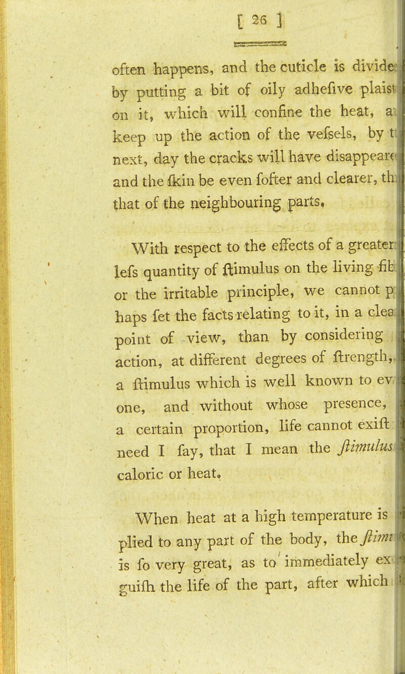 'SS often happens, and the cuticle is divide , by putting a hit of oily adhefive plaist, on it, which will confine the heat, a, keep up the action of the vefsels, by t;, next, day the cracks will have disappear and the ikin be even fofter and clearer, th i that of the neighbouring parts. With respect to the effects of a greate; lefs quantity of ftimulus on the living fib | or the irritable principle, we cannot p haps fet the facts relating to it, in a clei point of view, than by considering ' action, at different degrees of ftrength, J a ftimulus which is well known to ev. one, and without whose presence, a certain proportion, life cannot exift: need I fay, that I mean the ftimiilusi caloric or heat. When heat at a high temperature is plied to any part of the body, Xhejiimt is fo very great, as to' immediately exx guifh the life of the part, after whichi