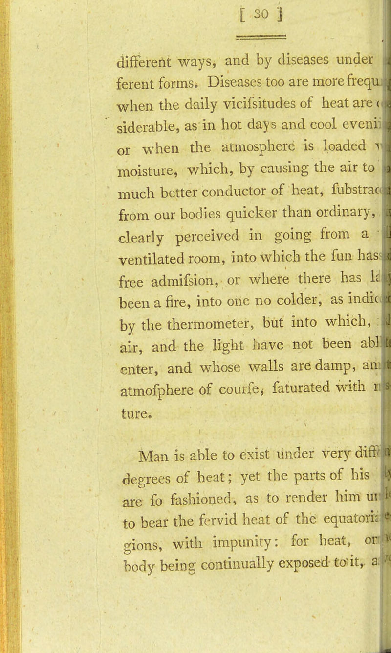 difFererlt ways, and by diseases under i ferent formsi Diseases too are more freqi: when the daily vicifsitudes of heat are siderable, as in hot days and cool eveni or when the atmosphere is loaded ^ moisture, which, by causing the air to ) much better conductor of heat, fubstra- from our bodies quicker than ordinary, clearly perceived in going from a i ventilated room, into which the fun hassj free admifsion, or where there has Idl been a fire, into one no colder, as indicii by the thermometer, but into which, :l air, and the light have not been abl li enter, and whose walls are damp, an atmofphere of courfcj faturated with i hire. Man is able to exist under very diti degrees of heat; yet the parts of his are fo fashioned, as to render him u'. to bear the fervid heat of the equator! gions, with impunity: for heat, or body being continually exposed to*it,