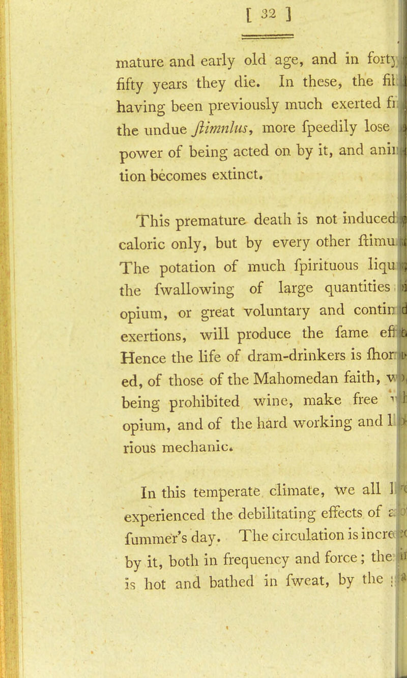 mature and early old age, and in fort) fifty years they die. In these, the fit having been previously much exerted i the undue Jlimnlus, more fpeedily lose power of being acted on by it, and anii tion becomes extinct. This premature death is not induce caloric only, but by every other ftim The potation of much fpirituous liq the fwallowing of large quantities; opium, or great voluntary and conti exertions, will produce the fame e Hence the life of dram-drinkers is fho ed, of those of the Mahomedan faith, being prohibited wine, make free ^ opium, and of the hard working and 1 rious mechanic* In this temperate climate. We all 1 experienced the debilitating effects of fummer*s day. The circulation is incr by it, both in frequency and force; the: is hot and bathed in fweat, by tiie !