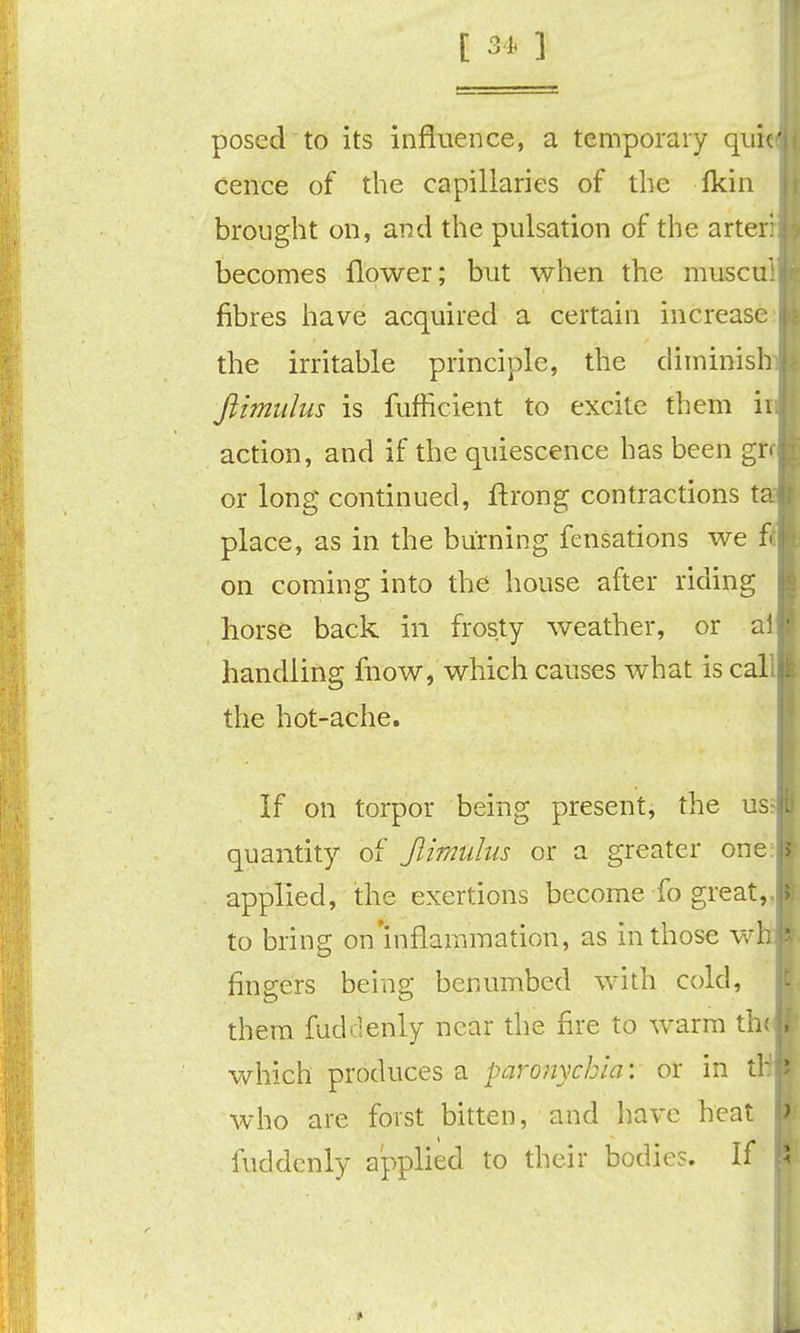 posed to its influence, a temporary quic cence of the capillaries of the fkin brought on, and the pulsation of the arter: becomes flower; but when the muscui fibres have acquired a certain increase: the irritable principle, the diminish Jiimidus is fufficient to excite them ii action, and if the quiescence has been grc or long continued, ftrong contractions t place, as in the burning fensations we f( on coming into the house after riding horse back in frosty weather, or a handling fnow, which causes what is cal the hot-ache. If on torpor being present, the us quantity of Jlimiihis or a greater oner applied, the exertions become fo great,, to bring on'inflammation, as in those w fingers being benumbed with cold, them fuddenly near the fire to warm th< which produces a paronychia: or in t who are foist bitten, and have heat fuddenly applied to their bodies. If