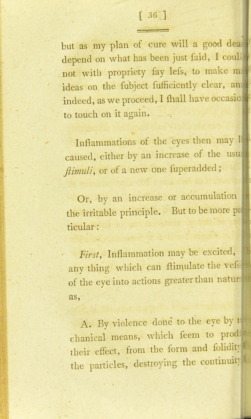 but as my plan of cure will a good dea depend on what has been just faid, I coulv not with propriety fay lefs, to make in: ideas on the fubject fufficiently clear, an- indeed, as we proceed, 1 fhall have occasi to touch on it again. Inflammations of the eyes then may 1 caused, either by an increase of the usu Jlimuli, or of a new one fuperadded; Or, by an increase or accumulation the irritable principle. But to be more pj ticular: First, Inflammation may be excited, any thing which can ftimulate the vef^ of the eye into actions greater than natur as, A. By violence done' to the eye by i chanical means, which feem to prod their effect, from the form and foliditT the particles, destroying the continuity