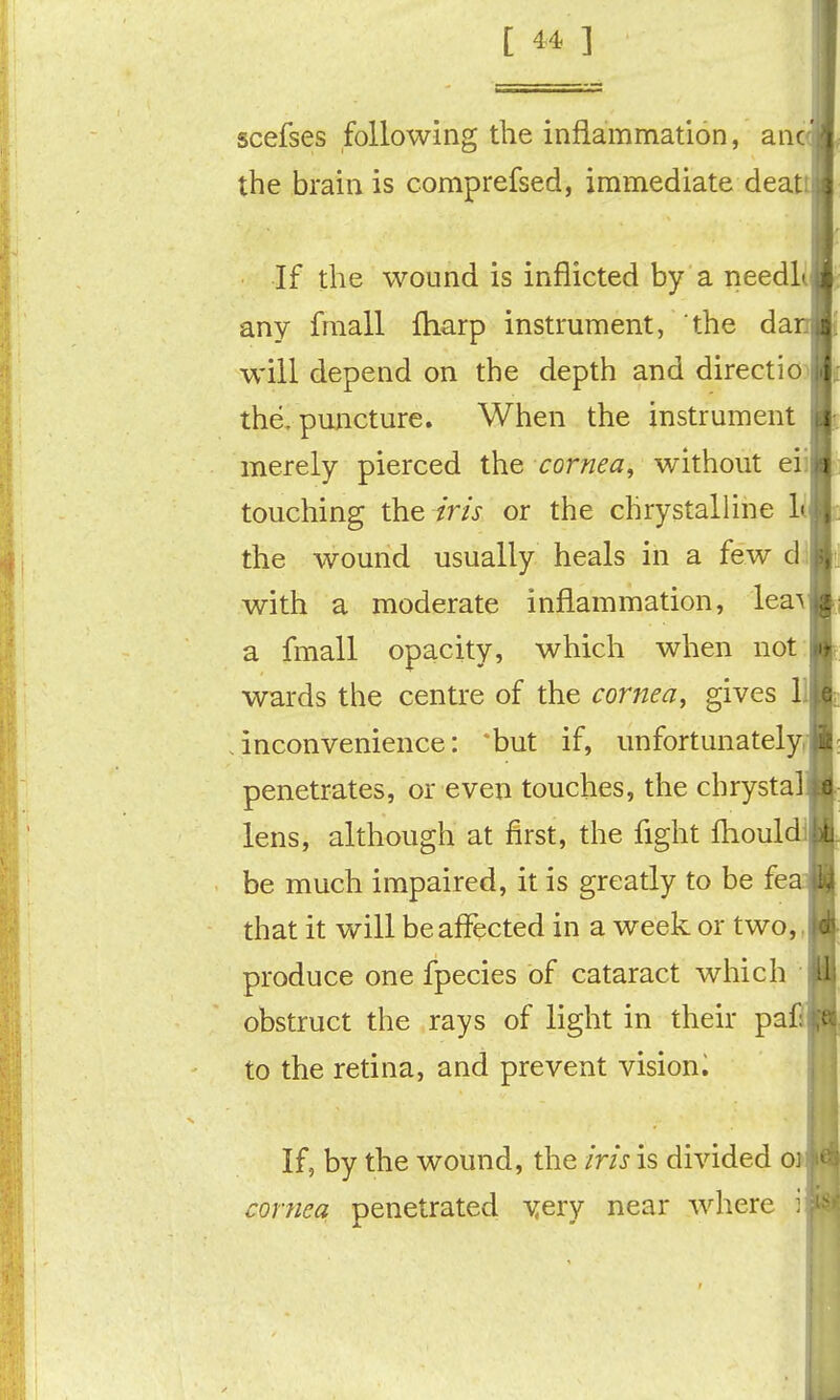 [ 4 ] scefses following the inflammation, anc the brain is comprefsed, immediate deat If the wound is inflicted by a needli any fmall fliarp instrument, the da will depend on the depth and direction the, puncture. When the instrument merely pierced the cornea, without eii touching the iris or the chrystalUne 1( the wound usually heals in a few di with a moderate inflammation, lea^ a fmall opacity, which when not; wards the centre of the cornea, gives 1 inconvenience: 'but if, unfortunately^ penetrates, or even touches, the chrystal lens, although at first, the flght fliouldl be much impaired, it is greatly to be fea that it will be affected in a week or two,, produce one fpecies of cataract which obstruct the rays of light in their pafi to the retina, and prevent vision^ If, by the wound, the iris is divided o> cornea penetrated A^ery near where i