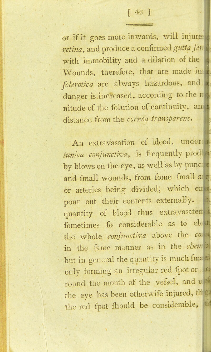 or if it goes more inwards, will injure retina, and produce a confirmed guttaje with immobility and a dilation of the Wounds, therefore, that are made im Jclerotka are always hazardous, and danger is increased, according to the n nitude of the folution of continuity, an distance from the cornea trafisparem. An extravasation of blood, underi tufiica conjunctiva, is frequently prod! by blows on the eye, as well as by punc and fmall wounds, from fome fmall or arteries being divided, which e pour out their contents externally, quantity of blood thus extravasate fome times fo considerable as to eh the whole conjunctiva above the co' in the fame manner as in the che??. but in general the quantity is much fma only forming an irregular red fpot or . round tlic mouth of the vcisel, and t the eye has been otherwife injured, ! the red fpot fhould be considerable,