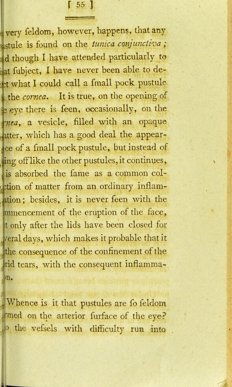 : very feldom, however, happens, that any ..stule is found on the tunica conjunctiva ; \ d though I have attended particularly to ;iiat fubject, I have never been able to de- i ;t what 1 could call a fmall pock pustule 1. the corfjea. It is true, on the opening of 15 eye there is feen, occasionally, on the fnea, a vesicle, filled with an opaque ^(itter, which has a good deal the appear- jice of a fmall pock pustule, but instead of Jmg ofFlike the other pustules,it continues, l is absorbed the fame as a common col- fltion of matter from an ordinary inflam- ^ttion; besides, it is never feen with the inmencement of the eruption of the face. It only after the lids have been closed for ^ i^eral days, which makes it probable that it ^e consequence of the confinement of the ,rid tears, with the consequent infiamma- in. JWhence is it that pustules are fo feldom fcned on the arterior furface of the eye? h the vefsels with difficulty run into