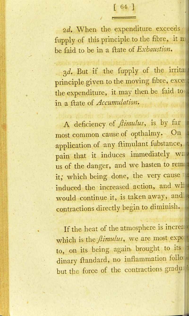 [ 6^ ] 2d, When the expenditure exceeds ,| fupply of this principle to the fibre, it ii. be faid to be in a ftate of Exhaustion, \ 3J. But if the fupply of the irrita principle given to the moving fibre, exce j the expenditure, it may then be faid to j in a flate of Accumulation, , A deficiency of Jlimutus, is by far | most common cause of opthalmy. Qn | application of any ftimulant fubstance,! pain that it induces immediately us of the danger, and v^e hasten to rem] it,' v^hich being done, the very cause 1 induced the increased action, and wH would continue it, is taken away, andl contractions directly begin to diminish.. If the heat of the atmosphere is incresi which is \hQ jlimulus, we are most expc< to, on its being again brought to its • dinary ftandard, no inflammation folia but the force of the contractions gradua