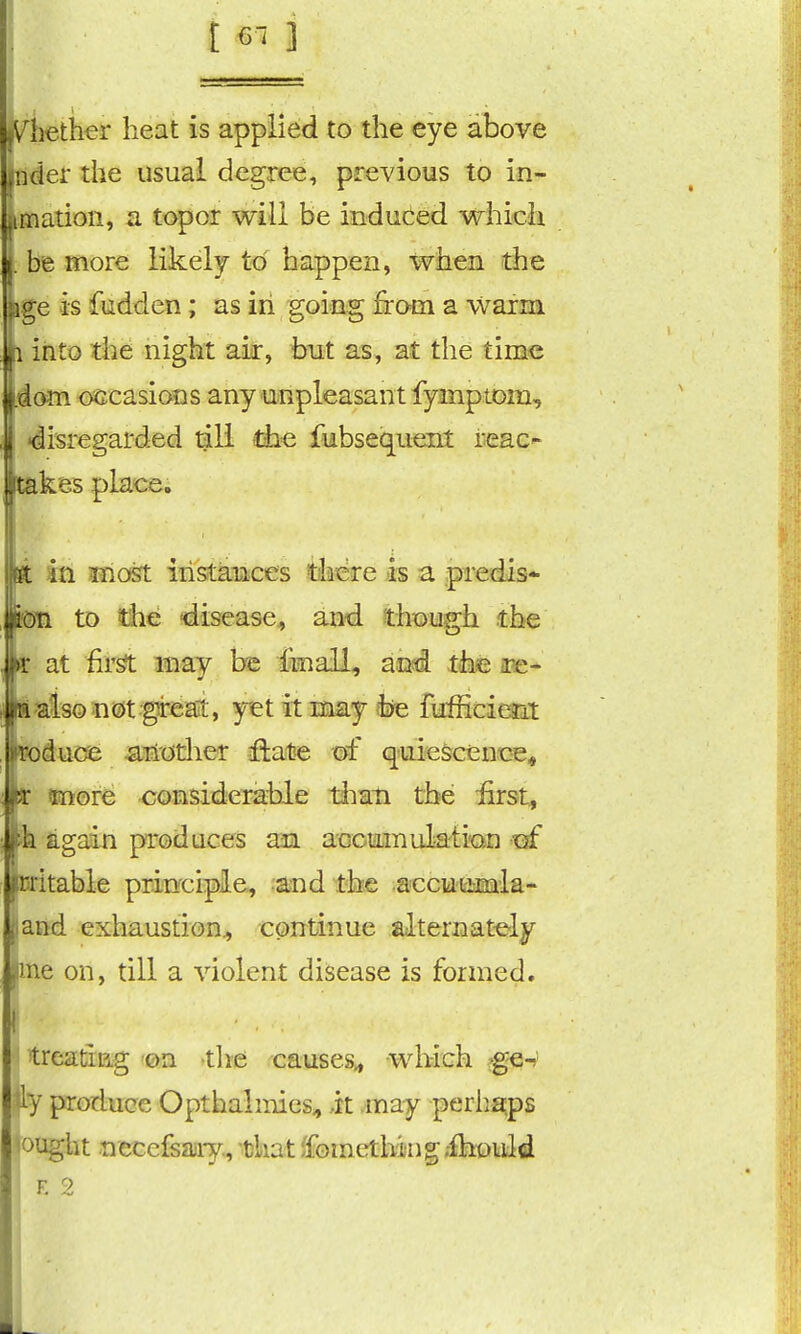 , iiether heat is applied to the eye above pder the usual degree, previous to in- jimatioii, a topor will be induced whicJi I. be more likely to happen, when the kge is fudden; as iri going from a warm li into the night aii-, but as, at the time id am occasions any'Unpleasant fymptom, I disregarded till the fubsequent reac- ■takes place. k in most iiistMinfces there is a predis* mm. to the 'disease, and though the m at fir^ may be imall, and the ipe- il'^iso not grean;, yet it may fise fufficierdi loducas -aH'citlier iftate of q'uietonoe* fc ttoore considerable liiati the first, h again produces an accmnulati'Qn trf oritable prinrcipie, and the accutimla- Latid exhaustion^ continue alternat-ely fine on, till a violent disease is formed. I treatiEg on tlie causes^ which ^e-r ly produce Opthalmies^ it may periia;ps ought necefsasry., -fekat ^fometh^lng;^kt)l^tld