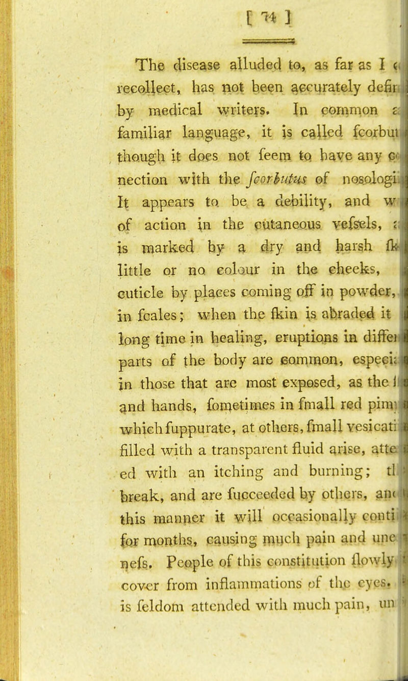 [ -^41 The disease alluded to, as far as I ( recoJilectj h^is |io| t!§<tn ^^cyrately defii by medical writei's. In ^emnipn c familiar laDguage, it is cg^Jled fcorbu , tho.ugh it does not feem tq have any c nection with the feorhutus. of nosolog! it appears to be a debility, and w of action in the cutaneous vefsels, i is marked by a dry and harsh ft little or no colour in the cheeks, cuticle by places coming oiF in powder, in fcales; when the fkin \s abraded it long time in healing, eruptions in diffc parts of the body are common, especi in those that are most exposed, as thei ^nd hands, fonietimes in fmall r^d pi whichfuppurate, at others, fmall vesica^' filled with a transparent fluid arise, at ed with an itching and burning; tl break, and are fupceedod by others, this manner it will occasionally cont' for months, causing much pain and un , i)efs. People of this constitution llowl cover from inflammations of thp eyesj, is feldom attended with much pain, u