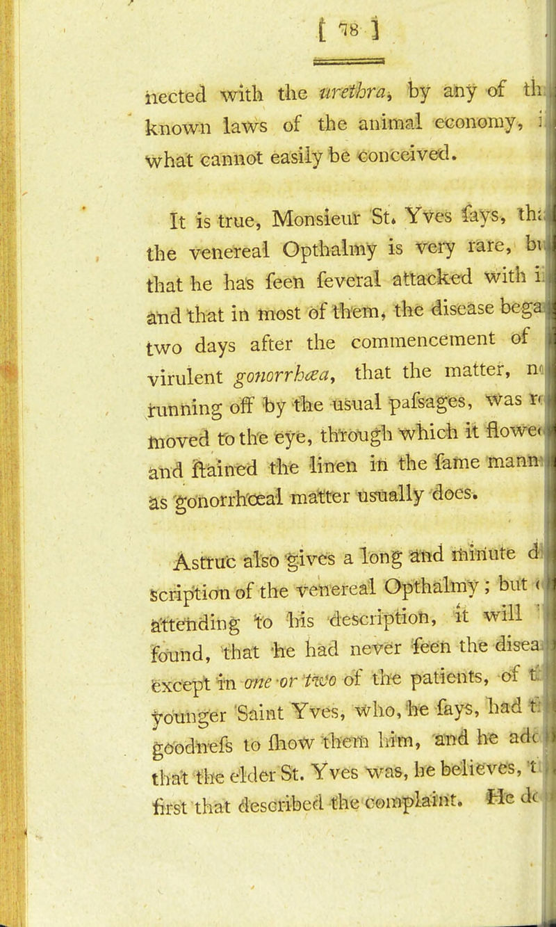 { '^8 3 hected with the urethra^ by any of th known laws of the animal eeonomy, what cannot easily he conceived. It is true, Monsieur St. Yves fays, th; | the venereal Opthalmy is very rare, bi that he ha^ feen feverai attacked with ii ^nd that in most of them, the disease begas two days after the commencement of virulent gonorrhea, that the matter, m tunning off by ^fhe usual pafsages, Was ¥ff moved to the eye, thorough which it flowed and ftain^d the linen ifi the feme maniM as 'gdnorrh'ceai master usually does. Astrut also -gives a long ^nd iMTititfe ^ Scription of the venereal Opthalmy; but i ^tt^ding fe -his 'description, it will ' ibnnd, that %e had never ^eeft the disea fexcept i'n arte -or Wo of the patients, of IS Jrounger 'Saint Yves, who, he fays, had % gd'bd^efe to fliow them him, aiid he add* tha^^t'he elder St. Yves was, he beliisves, ti first that described the com^la^Mt. fJ-e ^