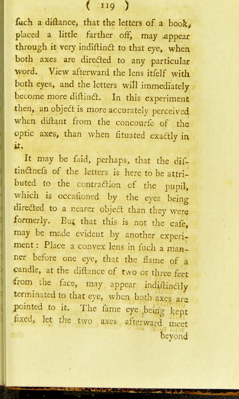 ( 9 > luch a diftanc€> that the letters of. a book,- placed a little farther off, may appear through it very indiftind to that eye, when both axes are directed to any particular word. View afterward the lens itfelf with both eyes, and the letters will immediately become more diftind:. In this experiment then, an objed: is more accurately perceived when diftant from the concourfe of the optic axes, than when fituated exadly i^ iX, It may be faid, perhaps, that the dif- tiiidnefs of the letters is here to be attri- buted to the contraaion of the pupil, which is occafioned by the eyes being direded to a nearer objed than they were formerly. Bu; that this is not the cafe, may be made evident by another experi- ment : Place a convex lens in fach a man- ner before one eye, that the flame of a candle, at the diftance of two or three feet from the face, may appear indiftindly terminated to that eye, when both axes ar^ pointed to it. The fame eye .being kept ^ixed. Jet the two axes afterward meet beyond