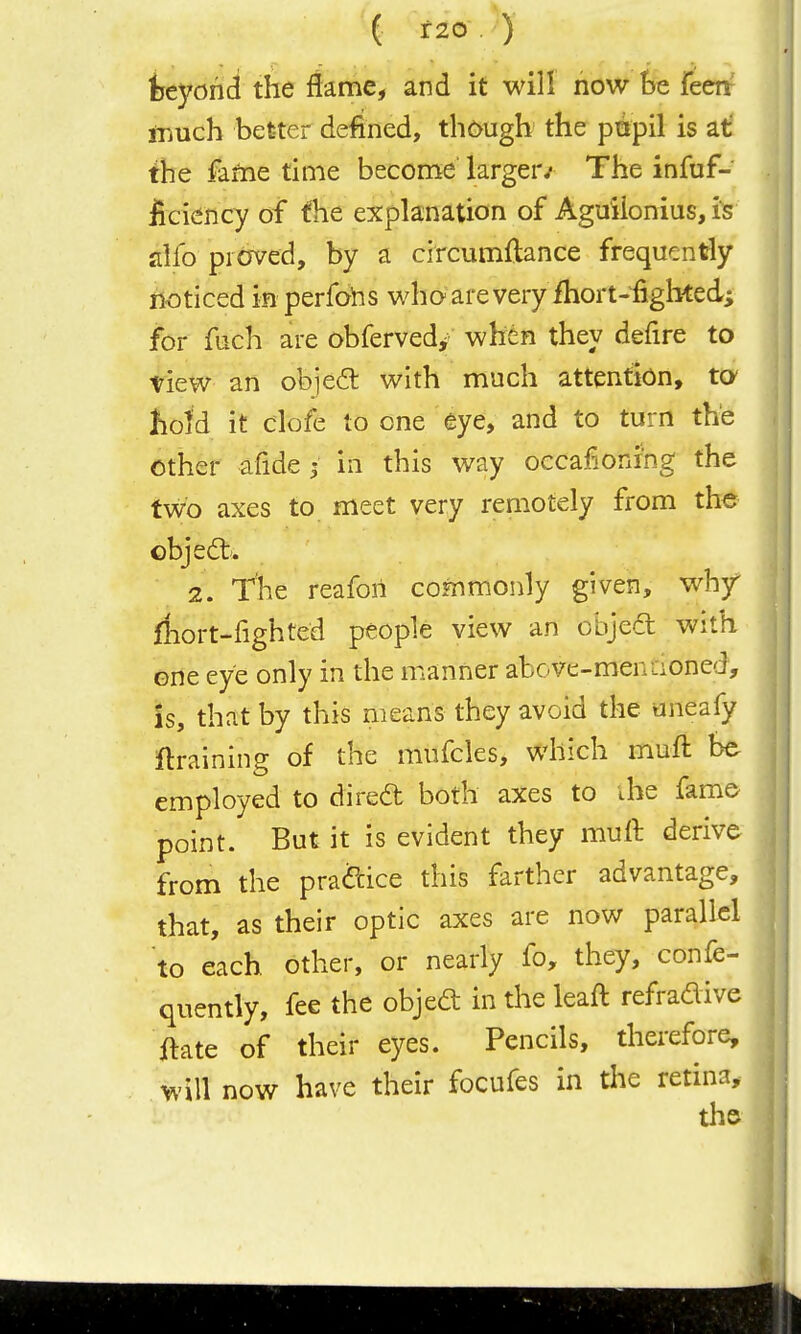 '( f20 ) htyohd the flame, and it will now he feen rnuch better defined, though the pnpil is at the faftie time become larger/ The infuf- ficiency of the explanation of Aguiionius, is jilfo proved, by a circumftance frequently noticed in perfohs who are very ihort-fighted; for fuch are obfervedj^ when they defire to tiew an objed with much attention, tO' hoid it clofe to one eye, and to turn the other afide ^ in this way occafioning the tvro axes to meet very remotely from the object'. 2. The reafon commonly given, why riiort-fighted people view an objedl with Grte eye only in the manner above-menaoned, Is, that by this means they avoid the aneafy draining of the mufcles, which muft be employed to dired both axes to ihe fame point. But it is evident they muft derive from the pradice this farther advantage, that, as their optic axes are now parallel to each other, or nearly fo, they, confe- quently, fee the objed in the leaft refradive jftate of their eyes. Pencils, therefore, will now have their focufes in the retina.