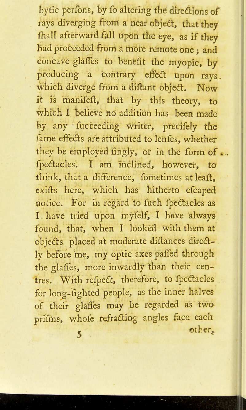 hytlc perfons, by fo altering the diredions of rays diverging from a near objed, that they fliall afterward fall upon the eye, as if they had proceeded from a more remote one; and concave glafles to benefit the myopic, by producing a contrary effed upon rays., which diverge from a diftartt objed. Now it is manifeft, that by this theory, to which I believe no addition has been made by any - fucceeding writer, precifely the fame effeds are attributed to lenfes, whether they be employed lingly, or in the form of ♦.. fpe6tacles. I am inclined, however, to think, that a difference, fometimes at leaft, cxifts here, v^^hich has hitherto efcapcd notice. For in regard to fuch fpcdtacles as I have tried upon myfelf, I have always found, that, when I looked with them at objed:s placed at moderate diftances direct- ly before me, my optic axes palTed through the glaffes, more inwardly than their cen- tres. With refpe(fc, therefore, to fpeftacles for long-fighted people, as the inner halves of their glalTes may be regarded as two prifms, whofe refraaJng angles face each * ©ther^